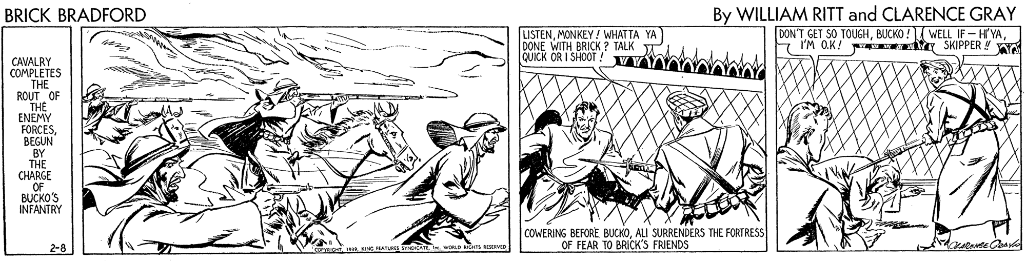 Fictional character OCR: By WILLIAM RITT and CLARENCE GRAY DON'T GET SO TOUGHI'M O.K! SKIPPER Y Y BRICK BRADFORD LISTENMONKEY! WHAT TA YA DONE WITH BRICK ? TALK TA QUICK OR I SHOOT ! CAVALRY COMPLETES THE ROUT OF THE ENEMY FORCESBEGUN BY THE CHARGE OF BUCKO'S INFANTRY COWERING BEFORE BUCKOALI SURRENDERS THE FORTRESS OF FEAR TO BRICK'S FRIENDS inWORLD S eESERVED By WILLIAM RITT and CLARENCE GRAY DON'T GET SO TOUGHBUCKO ! WELL IF- HI'YAI'M O.K! SKIPPER Y Y BRICK BRADFORD LISTENMONKEY! WHAT TA YA DONE WITH BRICK ? TALK TA QUICK OR I SHOOT ! CAVALRY COMPLETES THE ROUT OF THE ENEMY FORCESBEGUN BY THE CHARGE OF BUCKO'S INFANTRY COWERING BEFORE BUCKOALI SURRENDERS THE FORTRESS OF FEAR TO BRICK'S FRIENDS inWORLD S eESERVED