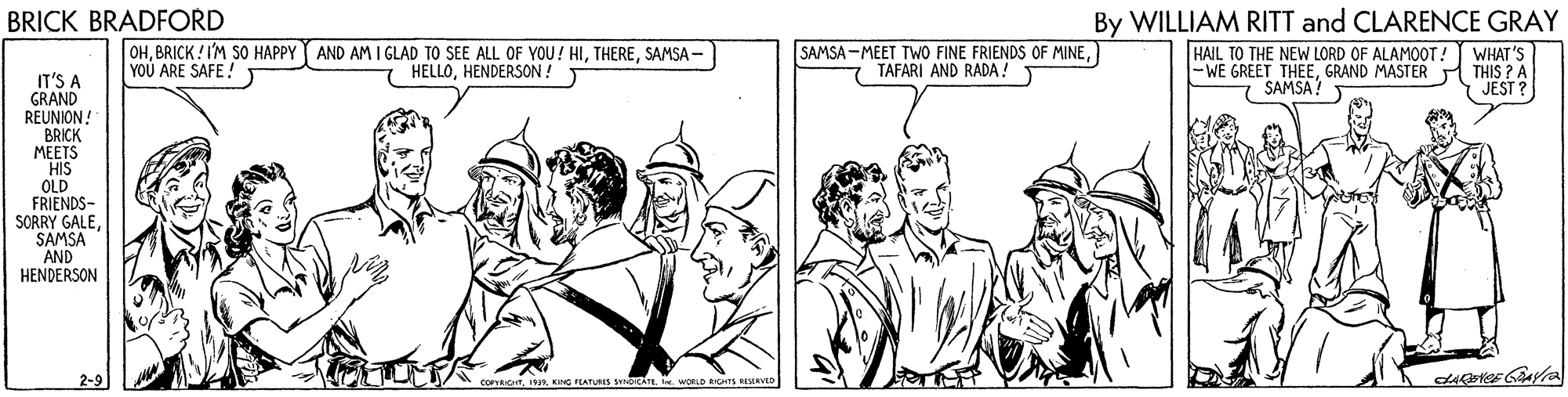 Comic book OCR: By WILLIAM RITT and CLARENCE GRAY HAIL TO THE NEW LORD OF ALAMOOT! WHAT'S THIS ? A JEST ? BRICK BRADFORD OHSAMSA - YOU ARE SAFE! SAMSA -MEET TWO FINE FRIENDS OF MINETAFARI AND RADA! -WE GREET THEEGRAND MASTER SAMSA! HELLOHENDERSON! IT'S A GRAND REUNION! BRICK MEETS HIS OLD FRIENDS- SORRY GALESAMSA AND HENDERSON FCATURES SDCAIL . WORLO RGHS EMD By WILLIAM RITT and CLARENCE GRAY HAIL TO THE NEW LORD OF ALAMOOT! WHAT'S THIS ? A JEST ? BRICK BRADFORD OHBRICK ! I'M SO HAPPY Y AND AM I GLAD TO SEE ALL OF YOU! HISAMSA - YOU ARE SAFE! SAMSA -MEET TWO FINE FRIENDS OF MINETAFARI AND RADA! -WE GREET THEEGRAND MASTER SAMSA! HELLOHENDERSON! IT'S A GRAND REUNION! BRICK MEETS HIS OLD FRIENDS- SORRY GALESAMSA AND HENDERSON FCATURES SDCAIL . WORLO RGHS EMD