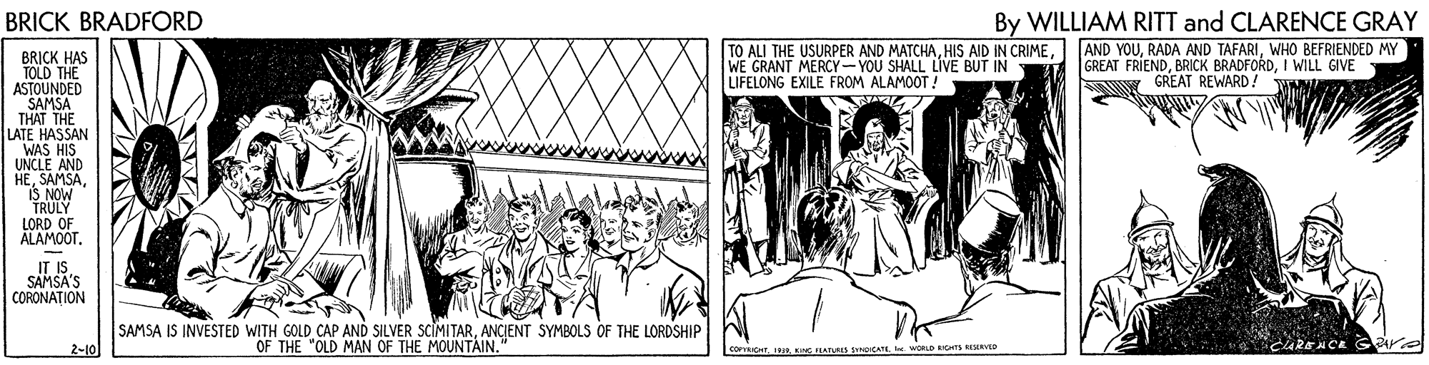Fiction OCR: By WILLIAM RITT and CLARENCE GRAY AND YOUWHO BEFRIENDED MY GREAT FRIENDI WILL GIVE NY GREAT REWARD! WAN BRICK BRADFORD TO ALI THE USURPER AND MATCHAWE GRANT MERCY-YOU SHALL LIVE BUT IN LIFELONG EXILE FROM ALAMOOT ! BRICK HAS TOLD THE ASTOUNDED SAMSA THAT THE LATE HASSAN WAS HIS UNCLE AND HEIS NOW TRULY LORD OF ALAMOOT. IT IS SAMSA'S CORONATION SAMSA IS INVESTED WITH GOLD CAP AND SILVER SCIMITARANCIENT SYMBOLS OF THE LORDSHIP 2-10 OF THE "OLD MAN OF THE MOUNTAIN. CARENC. COFICHT IS. WORLD RIS EERVO By WILLIAM RITT and CLARENCE GRAY AND YOURADA AND TAFARIWHO BEFRIENDED MY GREAT FRIENDBRICK BRADFORDI WILL GIVE NY GREAT REWARD! WAN BRICK BRADFORD TO ALI THE USURPER AND MATCHAHIS AID IN CRIMEWE GRANT MERCY-YOU SHALL LIVE BUT IN LIFELONG EXILE FROM ALAMOOT ! BRICK HAS TOLD THE ASTOUNDED SAMSA THAT THE LATE HASSAN WAS HIS UNCLE AND HEIS NOW TRULY LORD OF ALAMOOT. IT IS SAMSA'S CORONATION SAMSA IS INVESTED WITH GOLD CAP AND SILVER SCIMITARANCIENT SYMBOLS OF THE LORDSHIP 2-10 OF THE "OLD MAN OF THE MOUNTAIN. CARENC. COFICHT ISING FEATURS SNpICAT. WORLD RIS EERVO