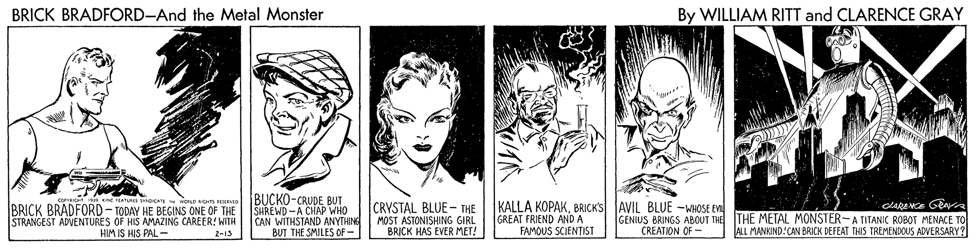 Interaction OCR: BRICK BRADFORD-And the Metal Monster By WILLIAM RITT and CLARENCE GRAY Smocata i worLD GHTS REAo BUCKO-CRUDE BUT SHREWD-A CHAP WHO STRANGEST ADVENTURES OF HIS AMAZING CAREER! WITH CAN WITHSTAND ANYTHINE BUT THE SMILES OF- CRVSTAL BLUE- THE MOST ASTONISHING GIRL BRICK HAS EVER MET! KALLA KOPAKBRICK'S AVIL BLUE -WHOSE EN GREAT FRIEND AND A FAMOUS SCIENTIST CLARENCE Gna GENIUS BRINGS ABOUT THE THE METAL MONSTER-A TITANIC ROBOT MENACE TO ALL MANKIND.CAN BRICK DEFEAT THIS TREMENDOUS ADVERSARY ? BRICK BRADFORD- TODAY HE BEGINS ONE OF THE HIM IS HIS PAL - CREATION OF - 2-13 BRICK BRADFORD-And the Metal Monster By WILLIAM RITT and CLARENCE GRAY Smocata i worLD GHTS REAo BUCKO-CRUDE BUT SHREWD-A CHAP WHO STRANGEST ADVENTURES OF HIS AMAZING CAREER! WITH CAN WITHSTAND ANYTHINE BUT THE SMILES OF- CRVSTAL BLUE- THE MOST ASTONISHING GIRL BRICK HAS EVER MET! KALLA KOPAKBRICK'S AVIL BLUE -WHOSE EN GREAT FRIEND AND A FAMOUS SCIENTIST CLARENCE Gna GENIUS BRINGS ABOUT THE THE METAL MONSTER-A TITANIC ROBOT MENACE TO ALL MANKIND.CAN BRICK DEFEAT THIS TREMENDOUS ADVERSARY ? BRICK BRADFORD- TODAY HE BEGINS ONE OF THE HIM IS HIS PAL - CREATION OF - 2-13