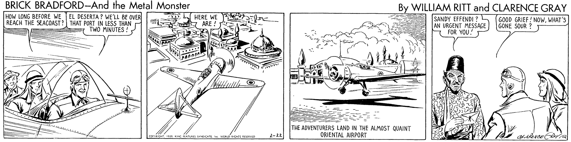 Engineering OCR: BRICK BRADFORD-And the Metal Monster HOW LONG BEFORE WE EL DESERTA ? WE'LL BE OVER REACH THE SEACOAST? THAT PORT IN LESS THAN TWO MINUTES ! By WILLIAM RITT and CLARENCE GRAY SANDY EFFENDI?5 (GOOD GRIEF ! NOWWHAT 'S AN URGENT MESSAGE FOR YOU! HERE WE ARE ! GONE SOUR ? THE ADVENTURERS LAND IN THE ALMOST QUAINT ORIENTAL AIRPORT 2-22 BRICK BRADFORD-And the Metal Monster HOW LONG BEFORE WE EL DESERTA ? WE'LL BE OVER REACH THE SEACOAST? THAT PORT IN LESS THAN TWO MINUTES ! By WILLIAM RITT and CLARENCE GRAY SANDY EFFENDI?5 (GOOD GRIEF ! NOWWHAT 'S AN URGENT MESSAGE FOR YOU! HERE WE ARE ! GONE SOUR ? THE ADVENTURERS LAND IN THE ALMOST QUAINT ORIENTAL AIRPORT 2-22