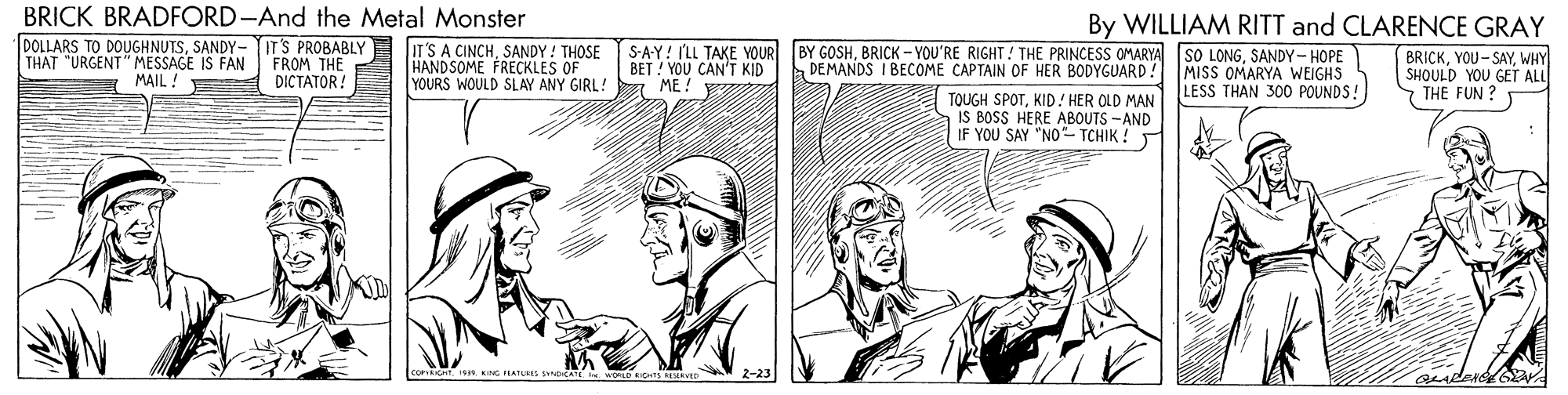 Cartoon OCR: BRICK BRADFORD-And the Metal Monster By WILLIAM RITT and CLARENCE GRAY DOLLARS TO DOUGHNUTSSANDY- ITS PROBABLY THAT "URGENT" MESSAGE IS FAN MAIL ! FROM THE DICTATOR! IT'S A CINCHSANDY ! THOSE S-A-Y! ILL TAKE YOUR HANDSOME FRECKLES OF YOURS WOULD SLAY ANY GIRL! BET ! YOU CAN'T KID ME! BY GOSHSANDY- HOPE DEMANDS I BECOME CAPTAIN OF HER BODYGUARD! BRICKWHY SHOULD YOU GET ALL THE FUN ? MISS OMARYA WEIGHS TOUGH SPOTKID! HER OLD MAN LESS THAN 300 POUNDS! IS BOSS HERE ABOUTS -AND YOU SAY "NO- TCHIK ! ATE WORLD iHS D ander BRICK BRADFORD-And the Metal Monster By WILLIAM RITT and CLARENCE GRAY DOLLARS TO DOUGHNUTSSANDY- ITS PROBABLY THAT "URGENT" MESSAGE IS FAN MAIL ! FROM THE DICTATOR! IT'S A CINCHSANDY ! THOSE S-A-Y! ILL TAKE YOUR HANDSOME FRECKLES OF YOURS WOULD SLAY ANY GIRL! BET ! YOU CAN'T KID ME! BY GOSHBRICK - YOU'RE RIGHT! THE PRINCESS OMARYA SO LONGSANDY- HOPE DEMANDS I BECOME CAPTAIN OF HER BODYGUARD! BRICKWHY SHOULD YOU GET ALL THE FUN ? MISS OMARYA WEIGHS TOUGH SPOTKID! HER OLD MAN LESS THAN 300 POUNDS! IS BOSS HERE ABOUTS -AND YOU SAY "NO- TCHIK ! ATE WORLD iHS D ander