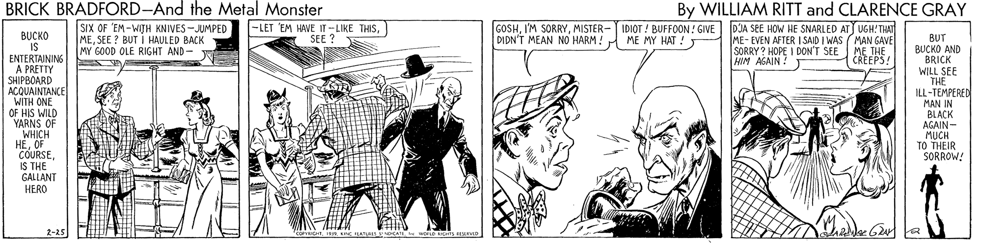 Art OCR: BRICK BRADFORD-And the Metal Monster By WILLIAM RITT and CLARENCE GRAY SIX OF 'EM-WIJH KNIVES-JUMPED MESEE ? BUT I HAULED BACK MY GOOD OLE RIGHT AND- |-LET 'EM HAVE IT-LIKE THISSEE ? GOSHMISTER- IDIOT ! BUFFOON ! GIVE DIDN'T MEAN NO HARM ! DJA SEE HOW HE SNARLED ATJ UGH!THAT ME-EVEN AFTER I SAID I WAS (MAN GAVE SORRY ? HOPE I DON'T SEE ME THE HIM AGAIN ! BUCKO IS ENTERTAINING A PRETTY SHIPBOARD ACQUAINTANCE WITH ONE OF HIS WILD YARNS OF WHICH HEOF COURSEIS THE GALLANT HERO ME MY HAT ! BUT BUCKO AND BRICK WILL SEE TH? ILL-TEMPERED CREEPS! MAN IN BLACK AGAIN- MUCH TO THEIR SORROW! 2-25 COPTRIOHTwoLD ICHTS MEVS BRICK BRADFORD-And the Metal Monster By WILLIAM RITT and CLARENCE GRAY SIX OF 'EM-WIJH KNIVES-JUMPED MESEE ? BUT I HAULED BACK MY GOOD OLE RIGHT AND- |-LET 'EM HAVE IT-LIKE THISSEE ? GOSHI'M SORRYMISTER- IDIOT ! BUFFOON ! GIVE DIDN'T MEAN NO HARM ! DJA SEE HOW HE SNARLED ATJ UGH!THAT ME-EVEN AFTER I SAID I WAS (MAN GAVE SORRY ? HOPE I DON'T SEE ME THE HIM AGAIN ! BUCKO IS ENTERTAINING A PRETTY SHIPBOARD ACQUAINTANCE WITH ONE OF HIS WILD YARNS OF WHICH HEOF COURSEIS THE GALLANT HERO ME MY HAT ! BUT BUCKO AND BRICK WILL SEE TH? ILL-TEMPERED CREEPS! MAN IN BLACK AGAIN- MUCH TO THEIR SORROW! 2-25 COPTRIOHTINn Kne HATURIS CATSwoLD ICHTS MEVS