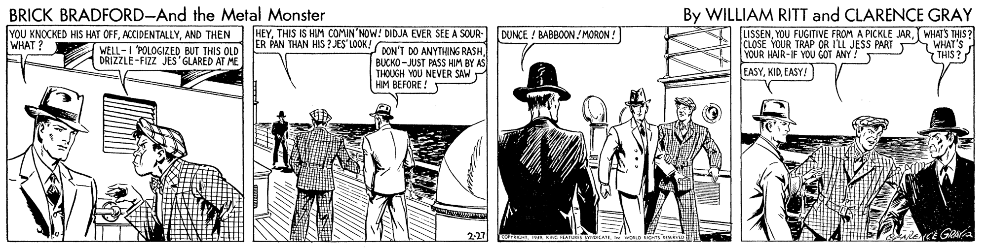 Illustration OCR: BRICK BRADFORD-And the Metal Monster By WILLIAM RITT and CLARENCE GRAY YOU KNOCKED HIS HAT OFFAND THEN WELL-I 'POLOGIZED BUT THIS OLD DRIZZLE-FIZZ JES GLARED AT ME HEYTHIS IS HIM COMIN'NOW! DIDJA EVER SEE A SOUR- ER PAN THAN HIS ? JES LOOK DUNCE ! BABBOON! MORON ! LISSENWHATS THIS ? CLOSE YOUR TRAP OR I'LL JESS PART YOUR HAIR-IF YOU GOT ANY ! WHAT? WHAT'S THIS ? DON'T DO ANYTHING RASHBUCKO -JUST PASS HIM BY AS THOUGH YOU NEVER SAW HIM BEFORE! T EASYEASY! 2-27 En. . NG FLATURES SYO CATE BRICK BRADFORD-And the Metal Monster By WILLIAM RITT and CLARENCE GRAY YOU KNOCKED HIS HAT OFFAND THEN WELL-I 'POLOGIZED BUT THIS OLD DRIZZLE-FIZZ JES GLARED AT ME HEYTHIS IS HIM COMIN'NOW! DIDJA EVER SEE A SOUR- ER PAN THAN HIS ? JES LOOK DUNCE ! BABBOON! MORON ! LISSENYOU FUGITIVE FROM A PICKLE JARWHATS THIS ? CLOSE YOUR TRAP OR I'LL JESS PART YOUR HAIR-IF YOU GOT ANY ! WHAT? WHAT'S THIS ? DON'T DO ANYTHING RASHBUCKO -JUST PASS HIM BY AS THOUGH YOU NEVER SAW HIM BEFORE! T EASYEASY! 2-27 En. . NG FLATURES SYO CATE