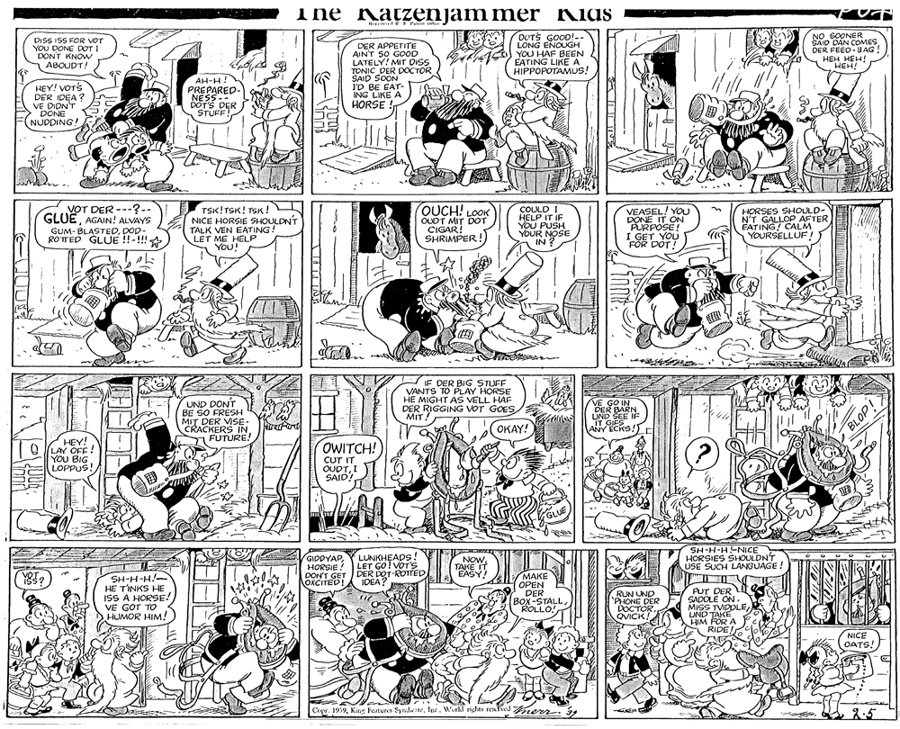 Parallel OCR: The Katzenjammer Kias DISS ISS FOR VOT YOU DONE DOT I DON'T KNOW ABOUDT! DOTS GOOD!-- LONG ENOUGH ACO YOU HAF BEEN EATING LIKE A HIPPOPOTAMUS! NO SOONER SAID DAN COMES DER FEED- BAG ! HEH HEH! HEH! DER APPETITE AINT SO GOOD LATELY! MIT DISS TONIC DER DOCTOR SAID SOON I'D BE EAT- ING LIKE A HORSE ! HEY! VOTS DER IDEA ? VE DIDN'T DONE NUDDING! AH-H! PREPARED- NESS-- DOTS DER STUFF! VOT DER ---?-- GLUEAGAIN! ALVAYS TSK! TSK! TSK! NICE HORSIE SHOULDNT TALK VEN EATING! LET ME HELP You! QUCH! LOOK OUDT MIT DOT CIGAR! SHRIMPER! COULD HELP IT IF YOU PUSH YOUR NOSE IN ? VEASEL! YOU DONE IT ON PURPOSE! I GET YOU FOR DOT! HORSES SHOULD- N'T GALLOP AFTER EATING CALM YOURSELLUF! GUM- BLASTEDDOD- ROTED GLUE !!-!!! IF DER BIG STUFF VANTS TO PLAY HORSE HE MIGHT AS VELL HAF DER RIGGING voT GOES MIT! UND DONT BE SO FRESH MIT DER VISE- CRACKERS IN FUTURE! GO IN DER BARN UND SEE IF IT GIES ANY ECKS!) OKAY! HEY! O (LAY OFF ! YOU BIG LOPPUS! OWITCH! CUT IT OUDTI SAID? GLUE GIDDYAPHORSIE ! DON'T GET DER DOT-ROTTED LUNKHEADS ! LET GO! VOT's NowTAKE IT EASY! SH-H-H-NICE HORSIES SHOULDN'T USE SUCH LANGUAGE ! SH-H-H!- HE TINKS HE ISS A HORSE! VE GOT TO HUMOR HIM! MAKE OPEN DER Box-STALLROLLO! NOXCITED! IDEA? RUN UND 'PHONE DER DOCTÓR. QVICK! PUT DER SADDLE ON. MISS TVIDDLELND TAKE HIM FÖR A RIDE! NICE OATS! Copr. 19:92.5 ido19 The Katzenjammer Kias DISS ISS FOR VOT YOU DONE DOT I DON'T KNOW ABOUDT! DOTS GOOD!-- LONG ENOUGH ACO YOU HAF BEEN EATING LIKE A HIPPOPOTAMUS! NO SOONER SAID DAN COMES DER FEED- BAG ! HEH HEH! HEH! DER APPETITE AINT SO GOOD LATELY! MIT DISS TONIC DER DOCTOR SAID SOON I'D BE EAT- ING LIKE A HORSE ! HEY! VOTS DER IDEA ? VE DIDN'T DONE NUDDING! AH-H! PREPARED- NESS-- DOTS DER STUFF! VOT DER ---?-- GLUEAGAIN! ALVAYS TSK! TSK! TSK! NICE HORSIE SHOULDNT TALK VEN EATING! LET ME HELP You! QUCH! LOOK OUDT MIT DOT CIGAR! SHRIMPER! COULD HELP IT IF YOU PUSH YOUR NOSE IN ? VEASEL! YOU DONE IT ON PURPOSE! I GET YOU FOR DOT! HORSES SHOULD- N'T GALLOP AFTER EATING CALM YOURSELLUF! GUM- BLASTEDDOD- ROTED GLUE !!-!!! IF DER BIG STUFF VANTS TO PLAY HORSE HE MIGHT AS VELL HAF DER RIGGING voT GOES MIT! UND DONT BE SO FRESH MIT DER VISE- CRACKERS IN FUTURE! GO IN DER BARN UND SEE IF IT GIES ANY ECKS!) OKAY! HEY! O (LAY OFF ! YOU BIG LOPPUS! OWITCH! CUT IT OUDTI SAID? GLUE GIDDYAPHORSIE ! DON'T GET DER DOT-ROTTED LUNKHEADS ! LET GO! VOT's NowTAKE IT EASY! SH-H-H-NICE HORSIES SHOULDN'T USE SUCH LANGUAGE ! SH-H-H!- HE TINKS HE ISS A HORSE! VE GOT TO HUMOR HIM! MAKE OPEN DER Box-STALLROLLO! NOXCITED! IDEA? RUN UND 'PHONE DER DOCTÓR. QVICK! PUT DER SADDLE ON. MISS TVIDDLELND TAKE HIM FÖR A RIDE! NICE OATS! Copr. 19:9King Features Syrdeatelex. Wakl rights reafw rerr.2.5 ido19