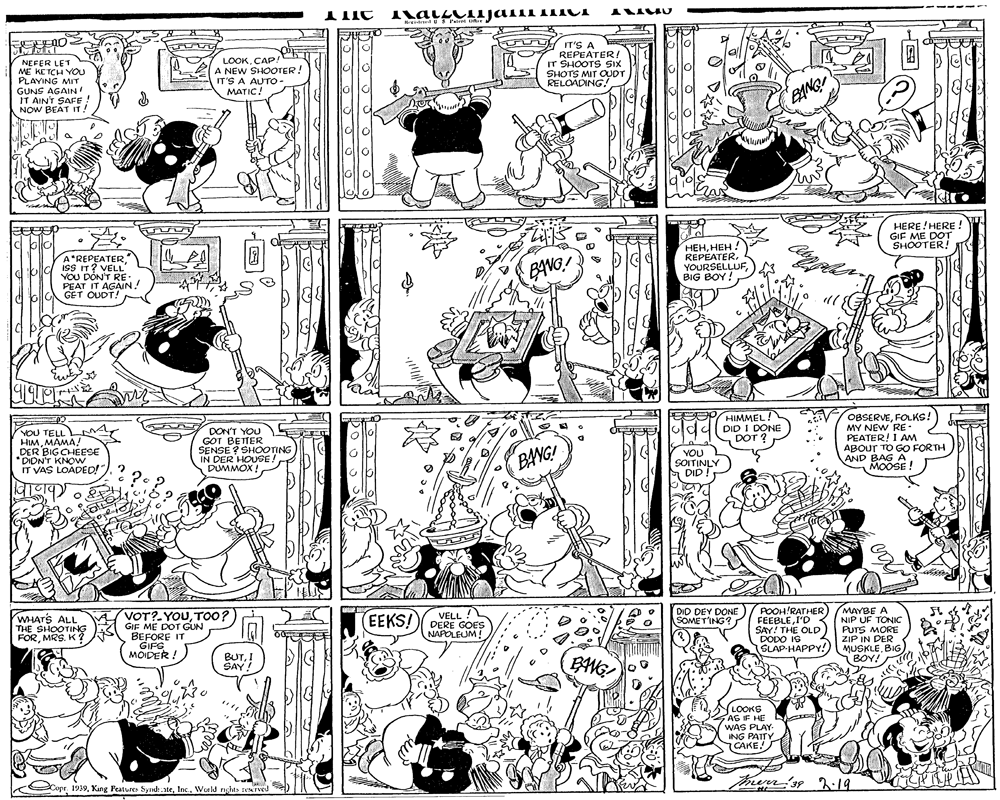 Art OCR: il # P cate LOOK.CA?. EA NEW SHOOTER! IT'S A AUTO MATIC! U IT'S A REPEATER! IT SHOOTS SIX SHOTS MIT OUDT RELOADING! NEFER LE1 ME KETCH YOU PLAYING MIT GUNS AGAIN! IT AIN'T SAFE ! NOW BEAT IT! HERE!HERE ! GIF ME DOT SHOOTER! A"REPEATERISS IT? VELL YOU DONT RE: PEAT IT AGAIN! GET OUDT! ?????? ! REPEATERYOURSELLUF BIG BOY! BAVO! YOU TELL LM HIMMAMA! DER BIGCHEESE *DIDN'T KNOW IT VAS LOADED!" DON'T YOU GOT BETTER SENSE ? SHOOTING IN DER HOUSE! DUMMOX ! HIMMEL! DID I DONE DOT ? OBSERVEFOLKS! MY NEW RE: PEATER! I Am ABOUT TO GO FORTH AND BAG A MOOSE ! BANG! YOU SOITINLY DID ! VELL ! DERE GOES NAPOLEUM! POOH!RATHER FEEBLEI'D SAY! THE OLD DODO IS SLAP-HAPPY! MAYBE A NIP UF TONIC PUTS MORE ZIP IN DER DID DEY DONE SOMET'ING? WHAT'S ALL THE SHOOTING FORMRS. K ? VOT?-YOUToo? GIF ME DOT GUN BEFORE IT GIFS MOIDER: (EEKS! 4 MUSKLEBIG BOY! BUTI SAY! BANG LOOKG AS IF HE WAS PLAY ING PATTY CAKE merr'ss 19 Cope. 1939World nghas rved il # P cate LOOK.CA?. EA NEW SHOOTER! IT'S A AUTO MATIC! U IT'S A REPEATER! IT SHOOTS SIX SHOTS MIT OUDT RELOADING! NEFER LE1 ME KETCH YOU PLAYING MIT GUNS AGAIN! IT AIN'T SAFE ! NOW BEAT IT! HERE!HERE ! GIF ME DOT SHOOTER! A"REPEATERISS IT? VELL YOU DONT RE: PEAT IT AGAIN! GET OUDT! ?????? ! REPEATERYOURSELLUF BIG BOY! BAVO! YOU TELL LM HIMMAMA! DER BIGCHEESE *DIDN'T KNOW IT VAS LOADED!" DON'T YOU GOT BETTER SENSE ? SHOOTING IN DER HOUSE! DUMMOX ! HIMMEL! DID I DONE DOT ? OBSERVEFOLKS! MY NEW RE: PEATER! I Am ABOUT TO GO FORTH AND BAG A MOOSE ! BANG! YOU SOITINLY DID ! VELL ! DERE GOES NAPOLEUM! POOH!RATHER FEEBLEI'D SAY! THE OLD DODO IS SLAP-HAPPY! MAYBE A NIP UF TONIC PUTS MORE ZIP IN DER DID DEY DONE SOMET'ING? WHAT'S ALL THE SHOOTING FORMRS. K ? VOT?-YOUToo? GIF ME DOT GUN BEFORE IT GIFS MOIDER: (EEKS! 4 MUSKLEBIG BOY! BUTI SAY! BANG LOOKG AS IF HE WAS PLAY ING PATTY CAKE merr'ss 19 Cope. 1939Kang Peaturer Syndi.ateWorld nghas rved