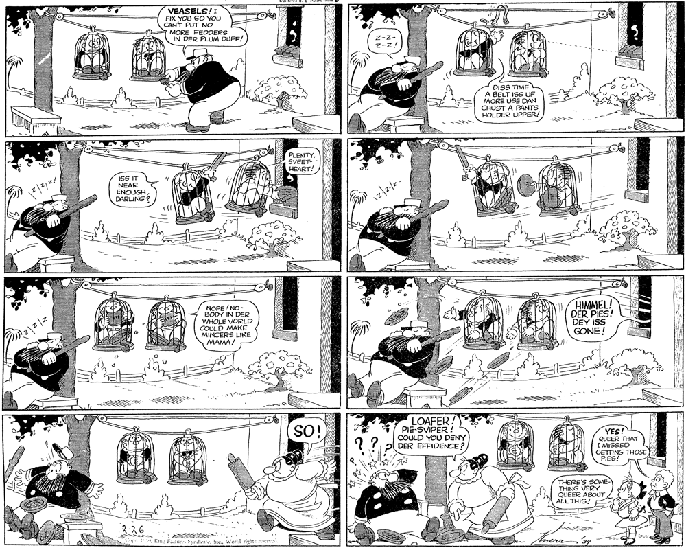 Organism OCR: VEASELS! I FIX YOU SO YOU CANT PUT NO MORE FEDDERS IN DER PLUM DUFF! Z-z- z-z! DISS TIME A BELT ISS UF MORE USE DAN CHUST A PANTS HOLDER UPPER! PLENTYSVEET- HEART! ISS IT NEAR ENOUGHDARLING? NOPE / NO- BODY IN DER WHOLE VORLD COULD MAKE MINCERS LIKE MAMA! HIMMEL! DER PIES! DEY ISS GONE! LOAFER! PIE-SVIPER ! COULD YOU DENY DER EFFIDENCE? SO! YES! QUEER THAT I MISSED GETTING THOSE PIES! THERE'S SOME THING VERY QUEER ABOUT ALL THIS! 2-26 aWoll rights terval. of VEASELS! I FIX YOU SO YOU CANT PUT NO MORE FEDDERS IN DER PLUM DUFF! Z-z- z-z! DISS TIME A BELT ISS UF MORE USE DAN CHUST A PANTS HOLDER UPPER! PLENTYSVEET- HEART! ISS IT NEAR ENOUGHDARLING? NOPE / NO- BODY IN DER WHOLE VORLD COULD MAKE MINCERS LIKE MAMA! HIMMEL! DER PIES! DEY ISS GONE! LOAFER! PIE-SVIPER ! COULD YOU DENY DER EFFIDENCE? SO! YES! QUEER THAT I MISSED GETTING THOSE PIES! THERE'S SOME THING VERY QUEER ABOUT ALL THIS! 2-26 aKim: Feazan yliere IneWoll rights terval. of