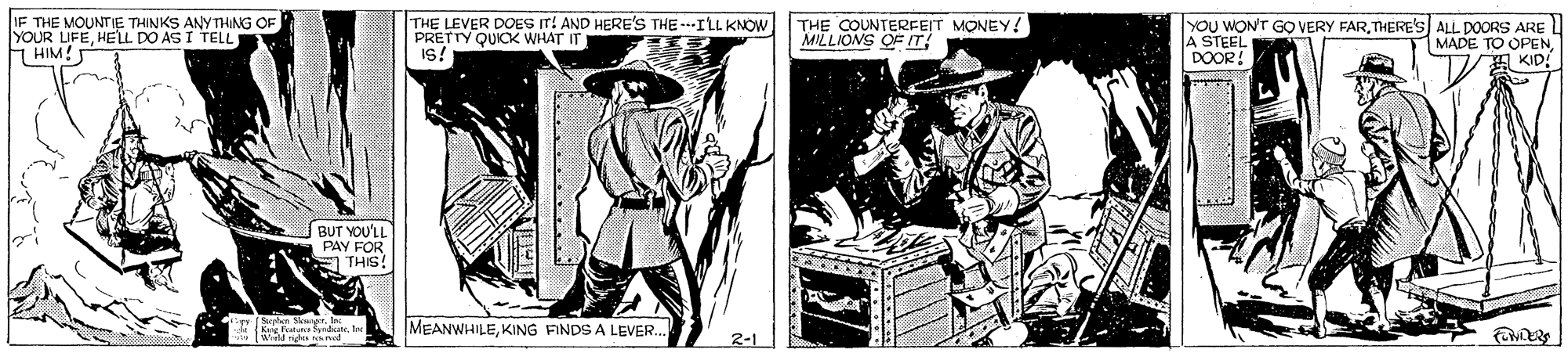 Line art OCR: IF THE MOUNTE THINKS ANYTHING OF YOUR UFEHELL DO AS I TELL FHIM! THE LEVER DOES IT! AND HERE'S THE-ILL KNOW PRETTY QUICK WHAT IT Is! THE COUNTERFEIT MONEY! MILLIONS OF IT YOU WON'T GO VERY FARTHERE'S ALL DOORS ARE A STEEL DOOR! MADE TO OPEN KID! BUT YOU'LL PAY FOR E THIS MEANWHILEKING FINDS A LEVER. 2-1 IF THE MOUNTE THINKS ANYTHING OF YOUR UFEHELL DO AS I TELL FHIM! THE LEVER DOES IT! AND HERE'S THE-ILL KNOW PRETTY QUICK WHAT IT Is! THE COUNTERFEIT MONEY! MILLIONS OF IT YOU WON'T GO VERY FARTHERE'S ALL DOORS ARE A STEEL DOOR! MADE TO OPEN KID! BUT YOU'LL PAY FOR E THIS MEANWHILEKING FINDS A LEVER. 2-1