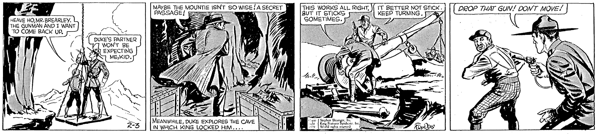 Illustration OCR: MAYBE THE MOUNTIE ISN'T SO WISE!A SECKET PASSAGE! THIS WORKS ALL RIGHTBUT IT STICKS SOMETMES. BETTER NOT STICK. KEED TURNING. DEOP THAT GUN! DON'T MOVE! HEAVE HOMR. BREARLEY. L THE GUNMAN AND I WANT TO COME BACK UP. DUKE'S PARTNER WON'T BE EXPECTING I MEKID. 2-3 MEANWHILEDUKE EXPLORES THE CAVE IN WHICH KING LOCKED HIM.... Kang Fratun fyidr MAYBE THE MOUNTIE ISN'T SO WISE!A SECKET PASSAGE! THIS WORKS ALL RIGHTBUT IT STICKS SOMETMES. BETTER NOT STICK. KEED TURNING. DEOP THAT GUN! DON'T MOVE! HEAVE HOMR. BREARLEY. L THE GUNMAN AND I WANT TO COME BACK UP. DUKE'S PARTNER WON'T BE EXPECTING I MEKID. 2-3 MEANWHILEDUKE EXPLORES THE CAVE IN WHICH KING LOCKED HIM.... Kang Fratun fyidr
