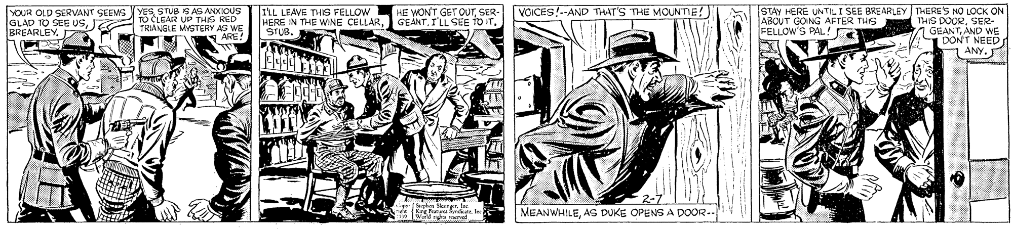 Illustration OCR: VOICES!--AND THAT'S THE MOUNTIE! ILL LEAVE THIS FELLOW HERE IN THE WINE CELLARI'LL SEE TO IT. STUB. STAY HERE UNTILI SEE BREARLEY THERE'S NO LOCK ON THIS DOORSER- 1 GEANTAND WE DONT NEED ?ANY. YOUR OLD SERVANT SEEMS YESSTUB IS AS ANXIOUS HE WONT GET OUTSER- IGLAD TO SEE USJEG BREARLEY. D A TO CLEAR UP THIS RED TRIANGLE MYSTERY AS WE ARE! ABOUT GOING AFTER THIS FELLOW'S PAL ! MEANWHILEAS DUKE OPENS A DOOR-. WGM ns rved VOICES!--AND THAT'S THE MOUNTIE! ILL LEAVE THIS FELLOW HERE IN THE WINE CELLARI'LL SEE TO IT. STUB. STAY HERE UNTILI SEE BREARLEY THERE'S NO LOCK ON THIS DOORSER- 1 GEANTAND WE DONT NEED ? ANY . YOUR OLD SERVANT SEEMS YESSTUB IS AS ANXIOUS HE WONT GET OUTSER- IGLAD TO SEE USJEG BREARLEY. D A TO CLEAR UP THIS RED TRIANGLE MYSTERY AS WE ARE! ABOUT GOING AFTER THIS FELLOW'S PAL ! MEANWHILEAS DUKE OPENS A DOOR-. WGM ns rved