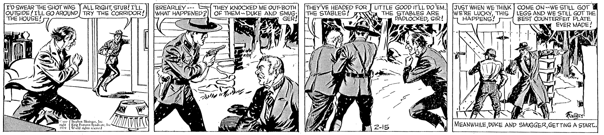 Publication OCR: I'D SWEAR THE SHOT WAS YALL RIGHTSTUB! I'LL BREARLEY-. WHAT HAPPENED? THEY KNOCKED ME OUT-BOTH OF THEM- DUKE AND SMUG: GER! THE STABLES! Z THE STABLES ARE PADLOCKEDSIR! THEY'VE HEADED FOR LITTLE GOOD ITLL DO EM. JUST WHEN WE THINK COME ON-WE STILL GOT LEGS AND WE STILL GOT THE BEST COUNTERFEIT PLATE EVER MADE! THE HOUSE! OUTSIDE/ILL GO AROUND TRY THE CORRIDOR! WE'RE LUCKYTHIG HAPPENS! ng Sate MEANWHILEGET TING A START. ?2-15 I'D SWEAR THE SHOT WAS YALL RIGHTSTUB! I'LL BREARLEY-. WHAT HAPPENED? THEY KNOCKED ME OUT-BOTH OF THEM- DUKE AND SMUG: GER! THE STABLES! Z THE STABLES ARE PADLOCKEDSIR! THEY'VE HEADED FOR LITTLE GOOD ITLL DO EM. JUST WHEN WE THINK COME ON-WE STILL GOT LEGS AND WE STILL GOT THE BEST COUNTERFEIT PLATE EVER MADE! THE HOUSE! OUTSIDE/ILL GO AROUND TRY THE CORRIDOR! WE'RE LUCKYTHIG HAPPENS! ng Sate MEANWHILEDUKE AND SMUGGERGET TING A START. ? 2-15