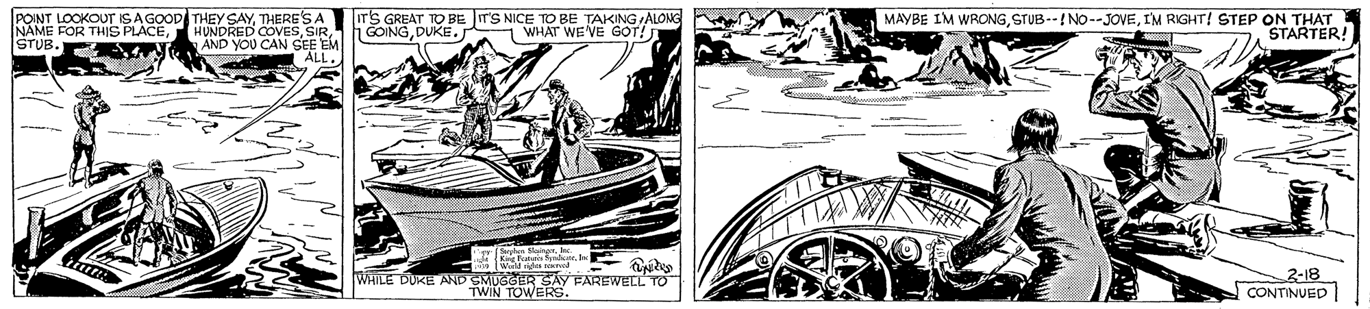 Illustration OCR: POINT LOOKOUT ISA GOOD THEY SAYTHERE'S A NAME FOR THIS PLACEAND YOU CAN SEE EM ALL. ir'S GREAT TO BE IT'S NICE TOp BE TAKING ALONG GOINGDUKE. MAYBE IM WRONGI'M RIGHT! STEP ON THAT STARTER! 1 WHAT WEVE GOT! STUB. gSephen SleingerIne W n ed teo 2-18 CONTINUED WHILE DUKE AND SMUGGER SAY FAREWECL TO TWIN TOWERS. POINT LOOKOUT ISA GOOD THEY SAYTHERE'S A NAME FOR THIS PLACEHUNDRED COVESAND YOU CAN SEE EM ALL. ir'S GREAT TO BE IT'S NICE TOp BE TAKING ALONG GOINGDUKE. MAYBE IM WRONGI'M RIGHT! STEP ON THAT STARTER! 1 WHAT WEVE GOT! STUB. gSephen SleingerIne W n ed teo 2-18 CONTINUED WHILE DUKE AND SMUGGER SAY FAREWECL TO TWIN TOWERS.