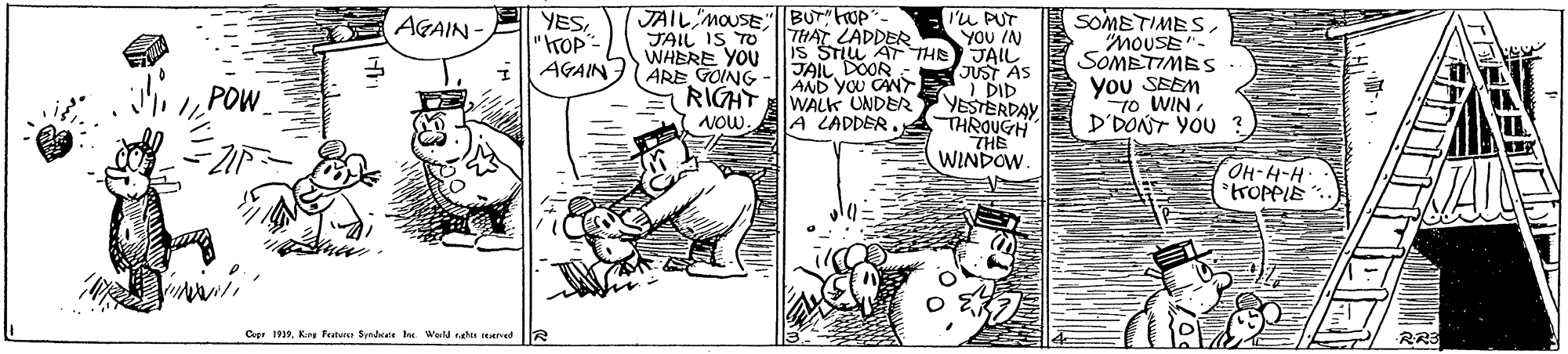 Rectangle OCR: JAIL MOUSE|BUT" uP THAT LADDER Is STIL ATTH JAIL DOOR AND YOU CAN RIGHT WALK UNDER A LADDER. I'u PUT ??? /N JAIL JUST AS I DID YESTERDAY THROUGH THE WINDOW. SOMETIMES"MOUSE"- SOMETIME S you SEEM T0 WIN D'DONT YOU ? AGAIN YES"rOP- AGAIN JAIL IS TO WHERE YOU ARE GOING „ POW NOW OH-H-H- trOpPIE Cuee 1912. Kry fatue Srdate te Wald sahe ed 2 R23 JAIL MOUSE|BUT" uP THAT LADDER Is STIL ATTH JAIL DOOR AND YOU CAN RIGHT WALK UNDER A LADDER. I'u PUT ??? /N JAIL JUST AS I DID YESTERDAY THROUGH THE WINDOW. SOMETIMES"MOUSE"- SOMETIME S you SEEM T0 WIN D'DONT YOU ? AGAIN YES"rOP- AGAIN JAIL IS TO WHERE YOU ARE GOING „ POW NOW OH-H-H- trOpPIE Cuee 1912. Kry fatue Srdate te Wald sahe ed 2 R23