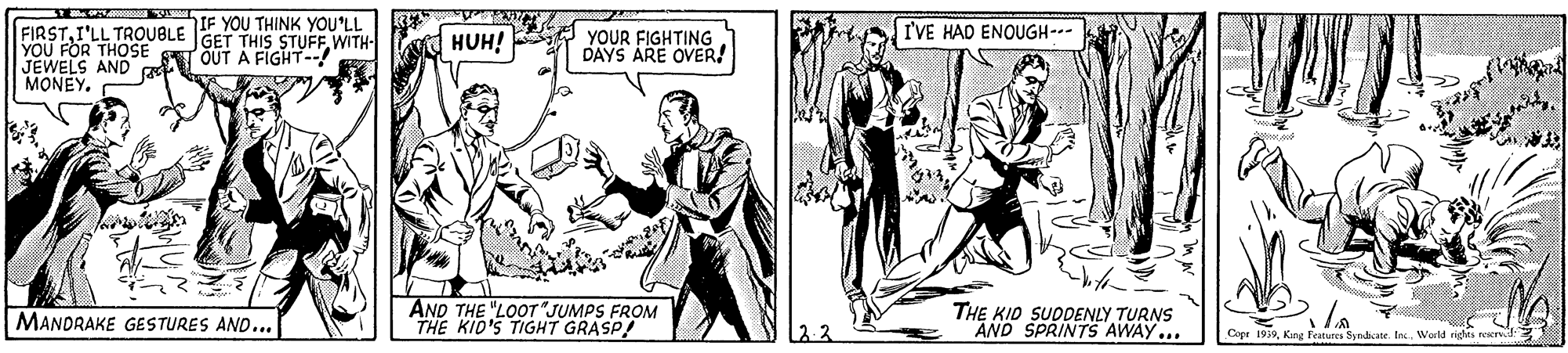 Art OCR: IF YOU THINK YOU'LL GET THIS STUFFWITH- I'VE HAD ENOUGH-- FIRSTI'LL TROUBLE YOU FOR THOSE S OUT A FIGHT--! JEWELS AND MONEY. HUH! YOUR FIGHTING DAYS ARE OVER! AND THE "LOOT JUMPS FROM THE KID'S TIGHT GRASP! THE KID SUODENLY TURNS AND SPRINTS AWAY... MANDRAKE GESTURES AND... Copr 1939King Features Syndate. Inc. World rights rovd IF YOU THINK YOU'LL GET THIS STUFFWITH- I'VE HAD ENOUGH-- FIRSTI'LL TROUBLE YOU FOR THOSE S OUT A FIGHT--! JEWELS AND MONEY. HUH! YOUR FIGHTING DAYS ARE OVER! AND THE "LOOT JUMPS FROM THE KID'S TIGHT GRASP! THE KID SUODENLY TURNS AND SPRINTS AWAY... MANDRAKE GESTURES AND... Copr 1939King Features Syndate. Inc. World rights rovd