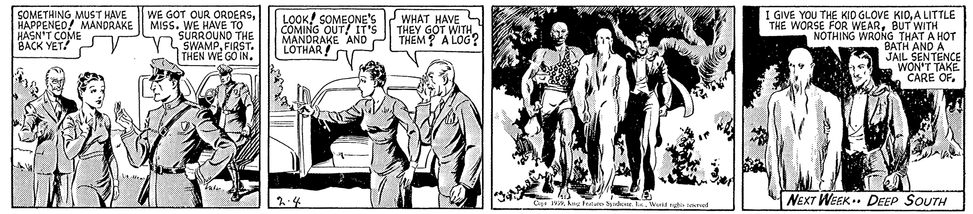 Illustration OCR: SOMETHING MUST HAVE HAPPENED! MANDRAKE HASN'T COME BACK YET! WE GOT OUR ORDERSMISS. WE HAVE TO SURROUNO THE LSWAMPFIRST. THEN WE GO IN. LOOK! SOMEONE'S COMING OUT! IT'S MANDRAKE AND LOTHAR ! I GIVE YOU THE KIO GLOVE KIOA LITTLE THE WORSE FOR WEARBUT WITH NOTHING WRONG THAT A HOT BATH AND A JAIL SENTENCE WON'T TAKE CARE OF. WHAT HAVE THEY GOT WITH THEM? A LOG? NEXT WEEK.. DEEP SOUTH Cu 1999. Wuid rute sectved SOMETHING MUST HAVE HAPPENED! MANDRAKE HASN'T COME BACK YET! WE GOT OUR ORDERSMISS. WE HAVE TO SURROUNO THE LSWAMPFIRST. THEN WE GO IN. LOOK! SOMEONE'S COMING OUT! IT'S MANDRAKE AND LOTHAR ! I GIVE YOU THE KIO GLOVE KIOA LITTLE THE WORSE FOR WEARBUT WITH NOTHING WRONG THAT A HOT BATH AND A JAIL SENTENCE WON'T TAKE CARE OF. WHAT HAVE THEY GOT WITH THEM? A LOG? NEXT WEEK.. DEEP SOUTH Cu 1999hnu Feature Syndcate. Wuid rute sectved
