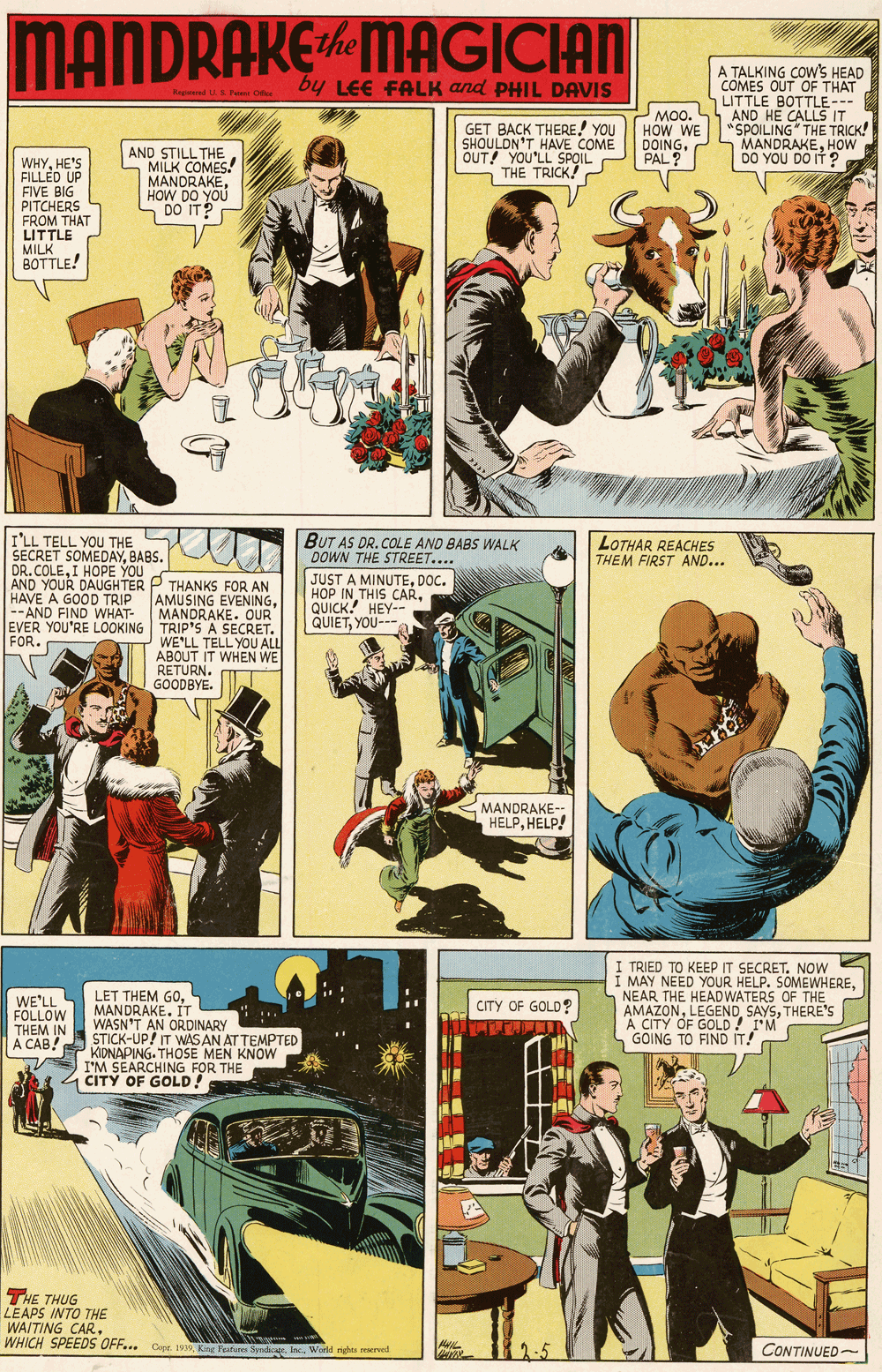Motor vehicle OCR: MANDRAKEMAGICIAN A TALKING COW'S HEAD COMES OUT OF THAT LITTLE BOTTLE-- AND HE CALLS IT by LEE FALK and PHIL DAVIS Beeed US Pa One GET BACK THERE! YOU SHOULON'T HAVE COME OUT! YOU'LL SPOIL THE TRICK! MO0. HOW WE DOING. PAL? . "SPOILING" THE TRICK! MANDRAKEHOW DO YOU DO IT ? WHYHE'S FILLED UP FIVE BIG PITCHERS FROM THAT LITTLE MILK BOTTLE! AND STILL THE - MILK COMES! MANDRAKEHOW DO YOU S DO IT? I'LL TELL YOU THE SECRET SOMEDAYBABS. DR. COLEI HOPE YOU AND YOUR DAUGHTER P THANKS FOR AN HAVE A GOOD TRIP --AND FIND WHAT- EVER YOU'RE LOOKING TRIP'S A SECRET. FOR. BUT AS DR. COLE AND BABS WALK DOWN THE STREET.... LOTHAR REACHES THEM FIRST AND... U AMUSING EVENINGMANDRAKE. OUR JUST A MINUTEDOC. HOP IN THIS CARQUICK! HEY-- QUIETYOU- WE'LL TELL YOU ALL ABOUT IT WHEN WE RETURN. GOODBYE. MANDRAKE-- HELPHELP! LET THEM GOMANDRAKE. IT WASN'T AN ORDINARY STICK-UP! IT WASAN AT TEMPTED KIDNAPING. THOSE MEN KNOW I'M SEARCHING FOR THE CITY OF GOLD! I TRIED TO KEEP IT SECRETNow I MAY NEED YOUR HELP. SOMEWHERENEAR THE HEADWATERS OF THE AMAZONTHERE'S A CITY OF GOLD ! I'M GOING TO FIND IT! WE'LL FOLLOW THEM IN ? ???! CITY OF GOLD? THE THUG LEAPS INTO THE WAITING CAR. WHICH SPEEDS UFF.. Copr. 19 King Feature Syndicae. IncWorld nghts rewred CONTINUED- MANDRAKEMAGICIAN A TALKING COW'S HEAD COMES OUT OF THAT LITTLE BOTTLE-- AND HE CALLS IT by LEE FALK and PHIL DAVIS Beeed US Pa One GET BACK THERE! YOU SHOULON'T HAVE COME OUT! YOU'LL SPOIL THE TRICK! MO0. HOW WE DOING. PAL? . "SPOILING" THE TRICK! MANDRAKEHOW DO YOU DO IT ? WHYHE'S FILLED UP FIVE BIG PITCHERS FROM THAT LITTLE MILK BOTTLE! AND STILL THE - MILK COMES! MANDRAKEHOW DO YOU S DO IT? I'LL TELL YOU THE SECRET SOMEDAYBABS. DR. COLEI HOPE YOU AND YOUR DAUGHTER P THANKS FOR AN HAVE A GOOD TRIP --AND FIND WHAT- EVER YOU'RE LOOKING TRIP'S A SECRET. FOR. BUT AS DR. COLE AND BABS WALK DOWN THE STREET.... LOTHAR REACHES THEM FIRST AND... U AMUSING EVENINGMANDRAKE. OUR JUST A MINUTEDOC. HOP IN THIS CARQUICK! HEY-- QUIETYOU- WE'LL TELL YOU ALL ABOUT IT WHEN WE RETURN. GOODBYE. MANDRAKE-- HELPHELP! LET THEM GOMANDRAKE. IT WASN'T AN ORDINARY STICK-UP! IT WASAN AT TEMPTED KIDNAPING. THOSE MEN KNOW I'M SEARCHING FOR THE CITY OF GOLD! I TRIED TO KEEP IT SECRETNow I MAY NEED YOUR HELP. SOMEWHERENEAR THE HEADWATERS OF THE AMAZONTHERE'S A CITY OF GOLD ! I'M GOING TO FIND IT! WE'LL FOLLOW THEM IN ? ???! CITY OF GOLD? THE THUG LEAPS INTO THE WAITING CAR. WHICH SPEEDS UFF.. Copr. 19 King Feature Syndicae. IncWorld nghts rewred CONTINUED-