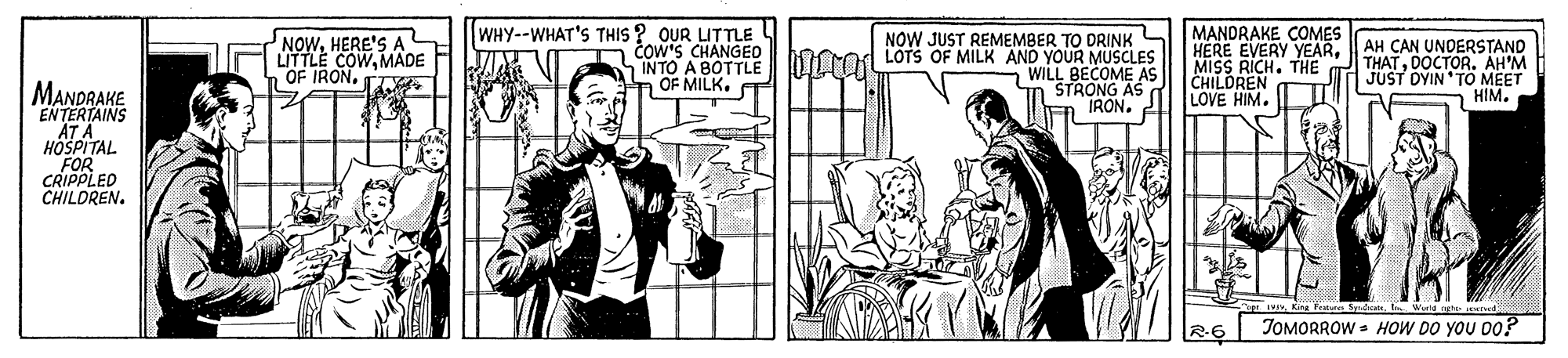 Publication OCR: WHY--WHAT'S THIS ? OUR LITTLE cow'S CHANGEO SINTO A BOTTLE OF MILK. MANDRAKE COMES HERE EVERY YEARDOCTOR. AH'M CHILDREN LOVE HIM. TI NOWHERE'S A NOW JUST REMEMBER TO DRINK AH CAN UNDERSTAND LITTLE COWMADE L"OF IRON. T ILo LOTS OF MILK AND YOUR MUSCLES WILL BECOME AS n STRONG AS IRON. MANDRAKE ENTERTAINS JUST DYIN TO MEET HIM. HOSPITAL FOR CRIPPLED CHILOREN. JOMORROW - HOW DO YOU Do? WHY--WHAT'S THIS ? OUR LITTLE cow'S CHANGEO SINTO A BOTTLE OF MILK. MANDRAKE COMES HERE EVERY YEARMISS RICH. THE THATDOCTOR. AH'M CHILDREN LOVE HIM. TI NOWHERE'S A NOW JUST REMEMBER TO DRINK AH CAN UNDERSTAND LITTLE COWMADE L"OF IRON. T ILo LOTS OF MILK AND YOUR MUSCLES WILL BECOME AS n STRONG AS IRON. MANDRAKE ENTERTAINS JUST DYIN TO MEET HIM. HOSPITAL FOR CRIPPLED CHILOREN. JOMORROW - HOW DO YOU Do?