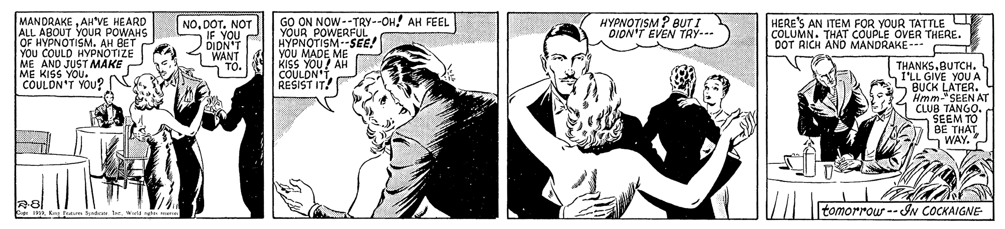 Style OCR: MANDRAKEAH'VE HEARD ALL ABOUT YOUR POWAHS OF HYPNOTISM. AH BET YOU COULD HYPNOTIZE ME AND JUST AMAKE ME KISS YOU." COULDN'T YOU? GO ON NOW--TRY--OH! AH FEEL YOUR POWERFUL HYPNOTISM--SEE! YÓU MADE ME KISS YOU? AH COULDN'T RESIST IT! NODOT. NOT IF YOU DIDN'T WANT TO. HYPNOTISM ? BUT I DION'T EVEN TRY--- HERE'S AN ITEM FOR YOUR TATTLE COLUMN. THAT COUPLE OVER THERE. DOT RICH AND MANDRAKE --- THANKSBUTCH. I'LL GIVE YOU A BUCK LATER. Hmm-" SEEN AT CLUB TANGO. SEEM TO BE THÁT WAY. tomorrowr -- IN COCKAIGNE Ine. Wald MANDRAKEAH'VE HEARD ALL ABOUT YOUR POWAHS OF HYPNOTISM. AH BET YOU COULD HYPNOTIZE ME AND JUST AMAKE ME KISS YOU." COULDN'T YOU? GO ON NOW--TRY--OH! AH FEEL YOUR POWERFUL HYPNOTISM--SEE! YÓU MADE ME KISS YOU? AH COULDN'T RESIST IT! NODOT. NOT IF YOU DIDN'T WANT TO. HYPNOTISM ? BUT I DION'T EVEN TRY--- HERE'S AN ITEM FOR YOUR TATTLE COLUMN. THAT COUPLE OVER THERE. DOT RICH AND MANDRAKE --- THANKSBUTCH. I'LL GIVE YOU A BUCK LATER. Hmm-" SEEN AT CLUB TANGO. SEEM TO BE THÁT WAY. tomorrowr -- IN COCKAIGNE Ine. Wald