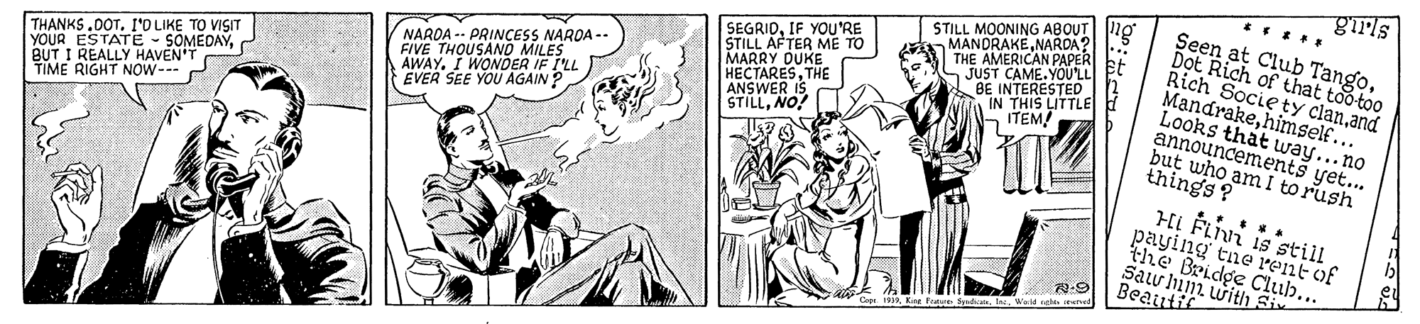 Comic book OCR: ng SEGRIDIF YOU'RE STILL AFTER ME TO MARRY DUKE HECTARESTHE ANSWER IS STILLNO! STILL MOONING ABOUT 10 MANDRAKENARDA? THE AMERICAN PAPER JUST CAME.YOU'LL BE INTERESTED IN THIS LITTLE ITEM! Seen at Club TangoD?t Rich of that too too Rich Socie ty clanand Mandrakehimself... Looks that way... no announcements yet... but who am I torush things? THANKS .00T. I'O LIKE TO VISIT YOUR ESTATE - SOMEDAYBUT I REALLY HAVEN'T TIME RIGHT NOW--- NARDA -- PRINCESS NARDA -- FIVE THOUSAND MILES AWAY. I WONDER IF I'LL EVER SEE YOU AGAIN ? Hi Fivi is still paying tne rent of the Bridge Club... Sau in with Siv Beautit Cepe 193Inc Wold rehts eved ng SEGRIDIF YOU'RE STILL AFTER ME TO MARRY DUKE HECTARESTHE ANSWER IS STILLNO! STILL MOONING ABOUT 10 MANDRAKENARDA? THE AMERICAN PAPER JUST CAME.YOU'LL BE INTERESTED IN THIS LITTLE ITEM! Seen at Club TangoD?t Rich of that too too Rich Socie ty clanand Mandrakehimself... Looks that way... no announcements yet... but who am I torush things? THANKS .00T. I'O LIKE TO VISIT YOUR ESTATE - SOMEDAYBUT I REALLY HAVEN'T TIME RIGHT NOW--- NARDA -- PRINCESS NARDA -- FIVE THOUSAND MILES AWAY. I WONDER IF I'LL EVER SEE YOU AGAIN ? Hi Fivi is still paying tne rent of the Bridge Club... Sau in with Siv Beautit Cepe 193Kine Frate SyadicatsInc Wold rehts eved