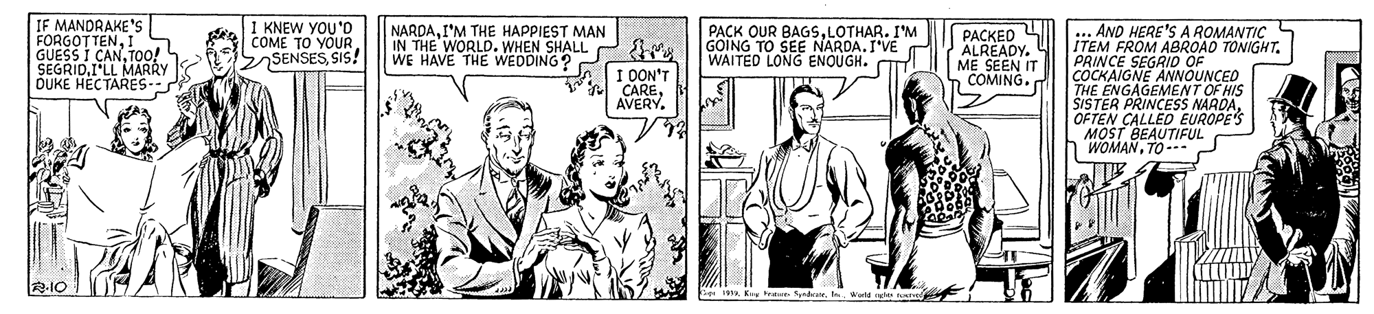 Illustration OCR: IF MANDRAKE's FORGOTTENI GUESS I CANTOo! SEGRIDI'LL MARRY OUKE HECTARES- I KNEW YOU'D COME TO YOUR. SSENSESSIS! NARDAI'M THE HAPPIEST MAN IN THE WORLD. WHEN SHALL WE HAVE THE WEDDING? PACK OUR BAGSLOTHAR. I'M GOING TO SEE NARDA.I'VE WAITED LONG ENOUGH. AND HERE'S A ROMANTIC ITEM FROM ABROAD TONIGHT. PRINCE SEGRID OF COCKAIGNE ANNOUNCED THE ENGAGEMENT OF HIS SISTER PRINCESS NARDA. OFTEN CALLED EUROPE'S MOST BEAUTIFUL WOMANTO--- PACKED ALREADY. ME SEEN IT COMING. S1 0ON'T A CAREAVERY. RIO 19. Ke tra Sndra. Ie. Warld IF MANDRAKE's FORGOTTENI GUESS I CANTOo! SEGRIDI'LL MARRY OUKE HECTARES- I KNEW YOU'D COME TO YOUR. SSENSESSIS! NARDAI'M THE HAPPIEST MAN IN THE WORLD. WHEN SHALL WE HAVE THE WEDDING? PACK OUR BAGSLOTHAR. I'M GOING TO SEE NARDA.I'VE WAITED LONG ENOUGH. AND HERE'S A ROMANTIC ITEM FROM ABROAD TONIGHT. PRINCE SEGRID OF COCKAIGNE ANNOUNCED THE ENGAGEMENT OF HIS SISTER PRINCESS NARDA. OFTEN CALLED EUROPE'S MOST BEAUTIFUL WOMANTO--- PACKED ALREADY. ME SEEN IT COMING. S1 0ON'T A CAREAVERY. RIO 19. Ke tra Sndra. Ie. Warld
