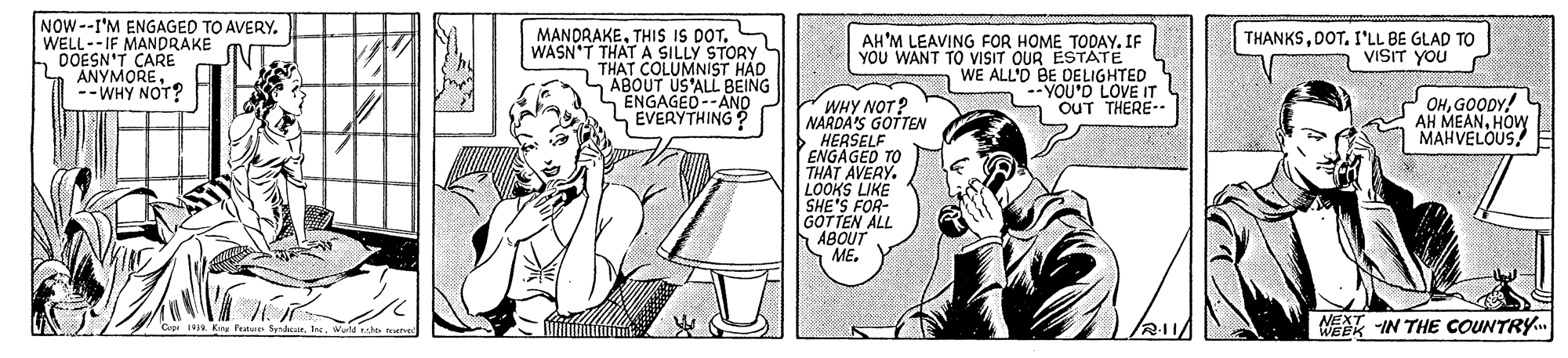 Gesture OCR: NOW--I'M ENGAGED TO AVERY. WELL--IF MANDRAKE DOESN'T CARE ANYMORE--WHY NOT? MANDRAKETHISS IS DOT. WASN'T THAT A SILLY STORY THAT COLUMNIST HAD ABOUT US'ALL BEING ENGAGED--ANO LEVERYTHING THANKSDOT. I'LL BE GLAD TO VISIT YOU AH'M LEAVING FOR HOME TODAY. IF YOU WANT TO VISIT OUR ESTATE WE ALL'D BE DELIGHTED YOU'D LOVE IT OUT THERE-- WHY NOT? NARDA'S GOTTEN HERSELF ENGAGED TO THAT AVERY. LOOKS LIKE SHE'S FOR- GOTTEN ALL ABOUT ME. OHGOODY! AH MEANHOW MAHVELOUS Capi 1919. Kre Features SyndaWald NEXT -IN THE COUNTRY NOW--I'M ENGAGED TO AVERY. WELL--IF MANDRAKE DOESN'T CARE ANYMORE--WHY NOT? MANDRAKETHISS IS DOT. WASN'T THAT A SILLY STORY THAT COLUMNIST HAD ABOUT US'ALL BEING ENGAGED--ANO LEVERYTHING THANKSDOT. I'LL BE GLAD TO VISIT YOU AH'M LEAVING FOR HOME TODAY. IF YOU WANT TO VISIT OUR ESTATE WE ALL'D BE DELIGHTED YOU'D LOVE IT OUT THERE-- WHY NOT? NARDA'S GOTTEN HERSELF ENGAGED TO THAT AVERY. LOOKS LIKE SHE'S FOR- GOTTEN ALL ABOUT ME. OHGOODY! AH MEANHOW MAHVELOUS Capi 1919. Kre Features SyndaWald NEXT -IN THE COUNTRY