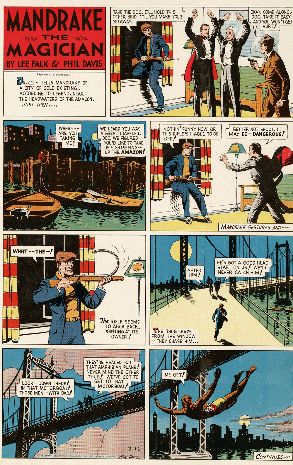 Fictional character OCR: MANDRAKE TAKE THE DOCILL HOLD THIS OTHER BIRD "TIL YOU MAKE YOUR GETAWAY. OKAY. COME ALONGDOC. TAKE IT EASY AND YOU WON'T GET HURT! a TH E MAGICIAN I BY LEE FALK & PHIL DAVIS Regiered US Pee Ofice DR.COLE TELLS MANDRAKE OF A CITY OF GOLD EXISTINGNEAR THE HEADWATERS OF THE AMAZON. JUST THEN .... WHERE -- ARE YOU TAKING ME? WE HEARD YOU WAS A GREAT TRAVELER. DOC. WE FIGURED YOU'D LIKE TO TAKE US SIGHTSEEING-- UP THE AMAZON! NOTHIN' FUNNY NOW OR THIS RIFLE'S LIABLE TO GO OFF! BETTER NOT SHOOT. IT MAY BE--DANGEROUS! MANDRAKE GESTURES AND --- WHAT --THE --! HE'S GOT A GOOD HEAD START ON US WE'LL NEVER CATCH HIM! AFTER HIM The RIFLE SEEMS TO ARCH BACKPOINTING AT ITS OWNER ! THE THUG LEAPS FROM THE WINDOW -- THEY CHASE HIM... THEY'RE HEADED FOR THAT AMPHIBIAN PLANE! NEVER MIND THE OTHER THUG! WE'VE GOT TO GET TO THAT MOTORBOAT. ME GET! LOOK --DOWN THERE! IN THAT MOTORBOAT! THOSE MEN--WITH DAD! ? ? 2.12 CONTINUED Copr 1999In Wiell ngh eve AIL Ie MANDRAKE TAKE THE DOCILL HOLD THIS OTHER BIRD "TIL YOU MAKE YOUR GETAWAY. OKAY. COME ALONGDOC. TAKE IT EASY AND YOU WON'T GET HURT! a TH E MAGICIAN I BY LEE FALK & PHIL DAVIS Regiered US Pee Ofice DR.COLE TELLS MANDRAKE OF A CITY OF GOLD EXISTINGACCORDING TO LEGENDNEAR THE HEADWATERS OF THE AMAZON. JUST THEN .... WHERE -- ARE YOU TAKING ME? WE HEARD YOU WAS A GREAT TRAVELER. DOC. WE FIGURED YOU'D LIKE TO TAKE US SIGHTSEEING-- UP THE AMAZON! NOTHIN' FUNNY NOW OR THIS RIFLE'S LIABLE TO GO OFF! BETTER NOT SHOOT. IT MAY BE--DANGEROUS! MANDRAKE GESTURES AND --- WHAT --THE --! HE'S GOT A GOOD HEAD START ON US WE'LL NEVER CATCH HIM! AFTER HIM The RIFLE SEEMS TO ARCH BACKPOINTING AT ITS OWNER ! THE THUG LEAPS FROM THE WINDOW -- THEY CHASE HIM... THEY'RE HEADED FOR THAT AMPHIBIAN PLANE! NEVER MIND THE OTHER THUG! WE'VE GOT TO GET TO THAT MOTORBOAT. ME GET! LOOK --DOWN THERE! IN THAT MOTORBOAT! THOSE MEN--WITH DAD! ? ? 2.12 CONTINUED Copr 1999Kine Fealin SymtIn Wiell ngh eve AIL Ie