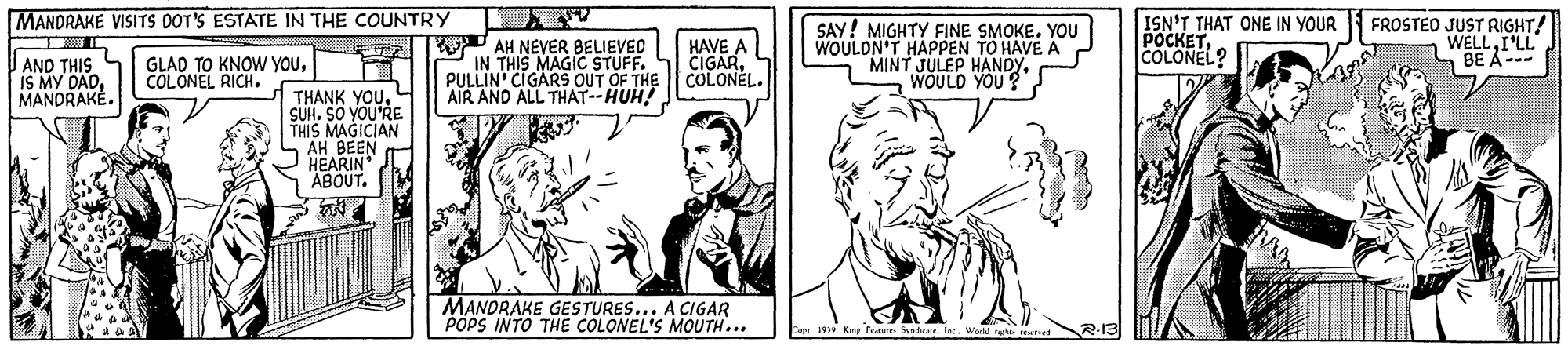 Art OCR: MANDRAKE VISITS DOT'S ESTATE IN THE COUNTRY W AH NEVER BELIEVED IN THIS MAGIC STUFF. PULLIN CIGARS OUT OF THE AIR AND ALL THAT--HUH HAVE A CIGARCOLONEL. SAY! MIGHTY FINE SMOKE. YOU WOULON'T HAPPEN TO HAVE A MINT JULEP HANDY. WOULD YOU? ISN'T THAT ONE IN YOUR POCKETCOLONEL? FROSTEO JUST RIGHT! WELLI'LL a BE A--- AND THIS IS MY DADMANDRAKE. GLAD TO KNOW YOUCOLONEL RICH. THANK YOUSUH. SO YOURE THIS MAGICIAN AH BEEN HEARIN ABOUT. MANDRAKE GESTURES... A CIGAR POPS INTO THE COLONEL'S MOUTH... Er 1910. King . Werld the MANDRAKE VISITS DOT'S ESTATE IN THE COUNTRY W AH NEVER BELIEVED IN THIS MAGIC STUFF. PULLIN CIGARS OUT OF THE AIR AND ALL THAT--HUH HAVE A CIGARCOLONEL. SAY! MIGHTY FINE SMOKE. YOU WOULON'T HAPPEN TO HAVE A MINT JULEP HANDY. WOULD YOU? ISN'T THAT ONE IN YOUR POCKETCOLONEL? FROSTEO JUST RIGHT! WELLI'LL a BE A--- AND THIS IS MY DADMANDRAKE. GLAD TO KNOW YOUCOLONEL RICH. THANK YOUSUH. SO YOURE THIS MAGICIAN AH BEEN HEARIN ABOUT. MANDRAKE GESTURES... A CIGAR POPS INTO THE COLONEL'S MOUTH... Er 1910. King . Werld the