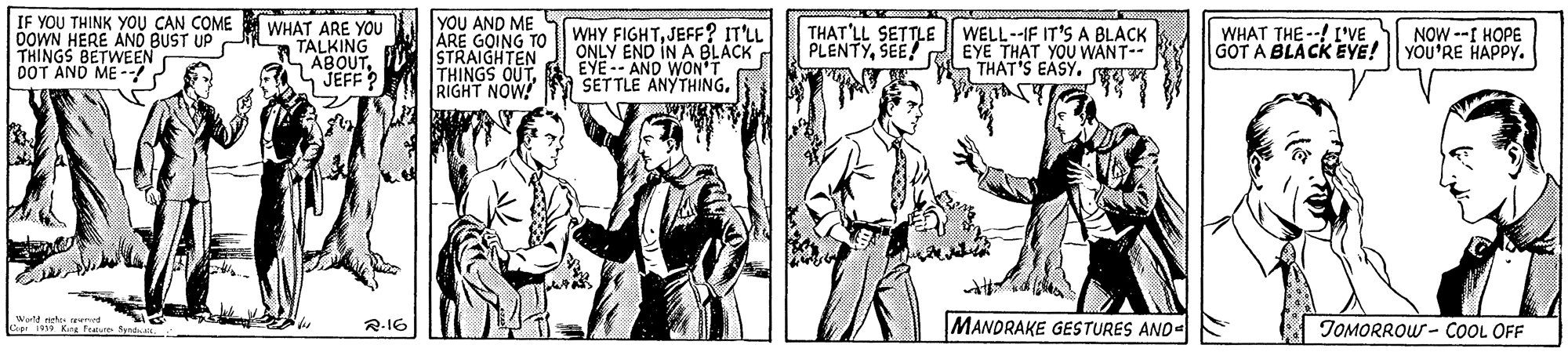 Illustration OCR: IF YOU THINK YOU CAN COME OOWN HERE AND BUST UP THINGS BETWEEN DOT AND ME -- WHAT ARE YOU TALKING SABOUTJEFF? YOU AND ME ARE GOING TO STRAIGHTEN THINGS OUTRIGHT NOW! WHY FIGHTJEFF? IT'LL ONLY END IN A BLACK EYE-- AND WON T SETTLE ANYTHING. THAT'LL SETTLE | WELL--IF IT'S A BLACK EYE THAT YOU WANT-- THAT'S EASY. PLENTYSEE! WHAT THE --! IVE GOT A BLACK EYE! NOW --I HOPE YOU'RE HAPPY. MANDRAKE GESTURES AND- TOMORROW - COOL OFF R-16 IF YOU THINK YOU CAN COME OOWN HERE AND BUST UP THINGS BETWEEN DOT AND ME -- WHAT ARE YOU TALKING SABOUTJEFF? YOU AND ME ARE GOING TO STRAIGHTEN THINGS OUTRIGHT NOW! WHY FIGHTJEFF? IT'LL ONLY END IN A BLACK EYE-- AND WON T SETTLE ANYTHING. THAT'LL SETTLE | WELL--IF IT'S A BLACK EYE THAT YOU WANT-- THAT'S EASY. PLENTYSEE! WHAT THE --! IVE GOT A BLACK EYE! NOW --I HOPE YOU'RE HAPPY. MANDRAKE GESTURES AND- TOMORROW - COOL OFF R-16