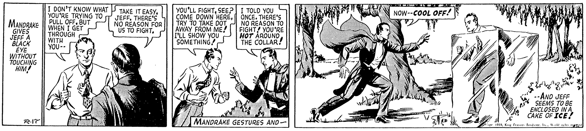 Art OCR: I DON'T KNOW WHAT P TAKE IT EASYSEE? COME DOWN HEREONCE. THERE'S TRY TO TAKE DOT AWAY FROM ME! F'LL SHOW YOU SOMETHING YOU'RE TRYING TO T JEFF. I TOLD YOU NOW--COOL OFF! THERE'S NO REASON FOR US TO FIGHTBUT GIVES JEFF A BLACK EYE WITHOUT TOUCHING HIM! WHEN I GET THROUGH WITH YOU-. NO REASON TO FIGHT! YOU'RE HOT ÅROUNOTHE COLLAR! --AND JEFF SEEMS TO BE ENCLOSED IN A. CAKE OF ICE! R-I7 MANDRAKE GESTURES AND- 1919Kg Fee I DON'T KNOW WHAT P TAKE IT EASYYOU'LL FIGHTSEE? COME DOWN HEREONCE. THERE'S TRY TO TAKE DOT AWAY FROM ME! F'LL SHOW YOU SOMETHING YOU'RE TRYING TO T JEFF. I TOLD YOU NOW--COOL OFF! THERE'S NO REASON FOR US TO FIGHTMANDRAKE PULL OFFBUT GIVES JEFF A BLACK EYE WITHOUT TOUCHING HIM! WHEN I GET THROUGH WITH YOU-. NO REASON TO FIGHT! YOU'RE HOT ÅROUNOTHE COLLAR! --AND JEFF SEEMS TO BE ENCLOSED IN A. CAKE OF ICE! R-I7 MANDRAKE GESTURES AND- 1919Kg Fee