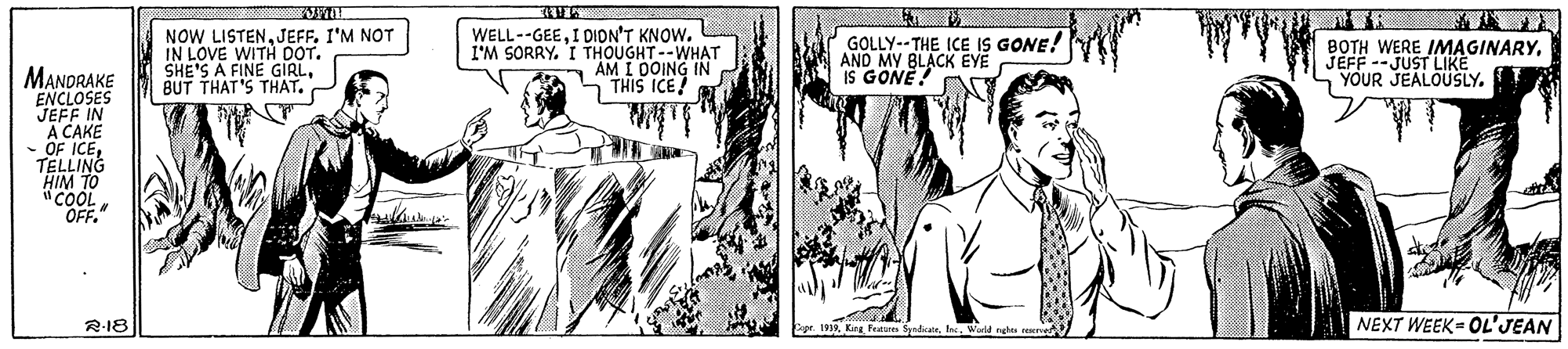 Organism OCR: NOW LISTENJEFF. I'M NOT IN LOVE WITH DOT. SHE'S A FINE GIRLBUT THAT'S THAT. WELL--GEEI DION'T KNOW. I'M SORRYI THOUGHT--WHAT AM I OOING IN 5 THIS ICE! GOLLY--THE ICE IS GONE! AND MY 8LACK EYE IS GONE! BOTH WERE IMAGINARYJEFF --JUST LIKE YOUR JEALOUSLY. MANDRAKE ENCLOSES JEFF IN A CAKE - OF ICETELLING HIM TO "COOL OFF." R-18 19World nghs ese NEXT WEEK = OL'JEAN NOW LISTENJEFF. I'M NOT IN LOVE WITH DOT. SHE'S A FINE GIRLBUT THAT'S THAT. WELL--GEEI DION'T KNOW. I'M SORRYI THOUGHT--WHAT AM I OOING IN 5 THIS ICE! GOLLY--THE ICE IS GONE! AND MY 8LACK EYE IS GONE! BOTH WERE IMAGINARYJEFF --JUST LIKE YOUR JEALOUSLY. MANDRAKE ENCLOSES JEFF IN A CAKE - OF ICETELLING HIM TO "COOL OFF." R-18 19King Feature fyndrateWorld nghs ese NEXT WEEK = OL'JEAN