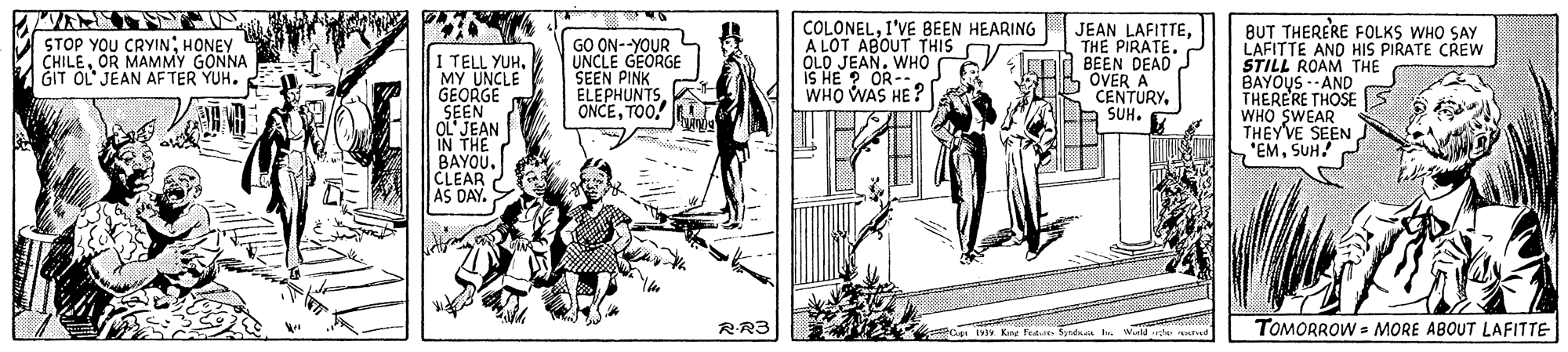 Fictional character OCR: COLONELI'VE BEEN HEARING A LOT ABOUT THIS C OLD JEAN. WHO IS HE ? OR- WHO WAS HE ? JEAN LAFITTETHE PIRATE. BEEN DEAD OVER A CENTURYSUH. BUT THERERE FOLKS WHO SAY LAFITTE AND HIS PIRATE CREW STILL ROAM THE BAYOUS --AND THERERE THOSE WHO SWEAR THEY'VE SEEN EMSUH! STOP YOU CRYIN: HONEY CHILEOR MAMMY GÖNNA GIT OL JEAN AFTER YUH. GO ON--YOUR UNCLE GEORGE SEEN PINK ELEPHUNTSTOO. I TELL YUH. MY UNCLE GEORGE SEEN OL'JEAN IN THE BAYOUCLEAR AS DAY. RR3 IV Kang Fede. Syntkaa h Wildde tud TOMORROW - MORE ABOUT LAFITTE COLONELI'VE BEEN HEARING A LOT ABOUT THIS C OLD JEAN. WHO IS HE ? OR- WHO WAS HE ? JEAN LAFITTETHE PIRATE. BEEN DEAD OVER A CENTURYSUH. BUT THERERE FOLKS WHO SAY LAFITTE AND HIS PIRATE CREW STILL ROAM THE BAYOUS --AND THERERE THOSE WHO SWEAR THEY'VE SEEN EMSUH! STOP YOU CRYIN: HONEY CHILEOR MAMMY GÖNNA GIT OL JEAN AFTER YUH. GO ON--YOUR UNCLE GEORGE SEEN PINK ELEPHUNTSTOO. I TELL YUH. MY UNCLE GEORGE SEEN OL'JEAN IN THE BAYOUCLEAR AS DAY. RR3 IV Kang Fede. Syntkaa h Wildde tud TOMORROW - MORE ABOUT LAFITTE