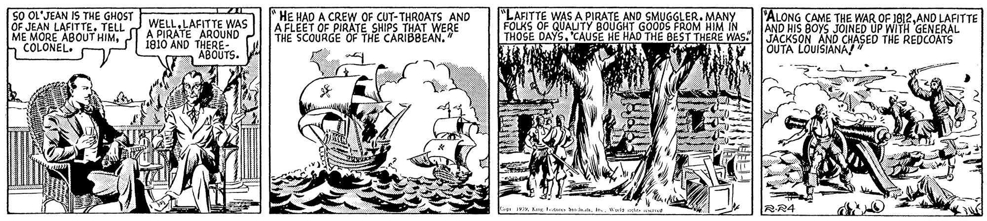 Art OCR: 5O OL'JEAN IS THE GHOST OF JEAN LAFITTETELL ME MORE ABOUT HIM2 181O AND THERE- h COLONEL. "HE HAD A CREW OF CUT-THROATS AND A FLEET OF PIRATE SHIPS THAT WERE THE SCOURGE OF THE CARIBBEAN." "LAFITTE WASA PIRATE AND SMUGGLER. MANY FOLKS OF QUALITY BOUGHT GOODS FROM HIM IN THOSE DAYS. 'CAUSE HE HAD THE BEST THERE WAS JACKSON AND CHASED THE REDCOATS 'ALONG CAME THE WAR OF 1812AND LAFITTE AND HIS BOYS JOINED UP WITH GENERAL WELLLAFITTE WAS A PIRATE AROUND OUTA LOUISIANA" ? ABOUTS. RR4 5O OL'JEAN IS THE GHOST OF JEAN LAFITTETELL ME MORE ABOUT HIM2 181O AND THERE- h COLONEL. "HE HAD A CREW OF CUT-THROATS AND A FLEET OF PIRATE SHIPS THAT WERE THE SCOURGE OF THE CARIBBEAN." "LAFITTE WASA PIRATE AND SMUGGLER. MANY FOLKS OF QUALITY BOUGHT GOODS FROM HIM IN THOSE DAYS. 'CAUSE HE HAD THE BEST THERE WAS JACKSON AND CHASED THE REDCOATS 'ALONG CAME THE WAR OF 1812AND LAFITTE AND HIS BOYS JOINED UP WITH GENERAL WELLLAFITTE WAS A PIRATE AROUND OUTA LOUISIANA" ? ABOUTS. RR4