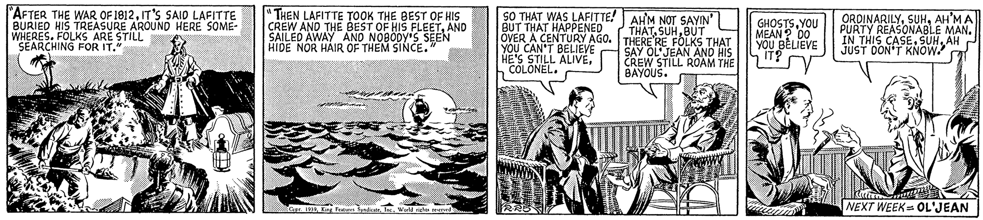 Newspaper OCR: "AFTER THE WAR OF 1812IT'S SAID LAFITTE BURIED HIS TREASURE AROUND HERE SOME- WHERES. FOLKS ARE STILL SEARCHING FOR IT." " THEN LAFITTE TOOK THE BEST OF HIS CREW AND THE BEST OF HIS FLEETAND SAILED AWAY AND NOBODY'S SEEN HIDE NOR HAIR OF THEM SINCE. SO THAT WAS LAFITTE! AHM NOT SAYIN' BUT THAT HAPPENED OVER A CENTURY AGO. THERE RE FOLKS THAT YOU CAN'T BELIEVE HE'S STILL ALIVECOLONEL. GHOSTSYOU MEAN ? DO0 YOU BELIEVE S IT? ORDINARILYAH'M A PURTY REASONABLE MAN. IN THIS CASEAH P JUST OON'T KNOW THATBUT SAY OL'JEAN AND HIS CREW STILL ROAM THE BAYOUS. King Featsr dicWeld riche ered NEXT WEEK= OL'JEAN "AFTER THE WAR OF 1812IT'S SAID LAFITTE BURIED HIS TREASURE AROUND HERE SOME- WHERES. FOLKS ARE STILL SEARCHING FOR IT." " THEN LAFITTE TOOK THE BEST OF HIS CREW AND THE BEST OF HIS FLEETAND SAILED AWAY AND NOBODY'S SEEN HIDE NOR HAIR OF THEM SINCE. SO THAT WAS LAFITTE! AHM NOT SAYIN' BUT THAT HAPPENED OVER A CENTURY AGO. THERE RE FOLKS THAT YOU CAN'T BELIEVE HE'S STILL ALIVECOLONEL. GHOSTSYOU MEAN ? DO0 YOU BELIEVE S IT? ORDINARILYAH'M A PURTY REASONABLE MAN. IN THIS CASEAH P JUST OON'T KNOW THATBUT SAY OL'JEAN AND HIS CREW STILL ROAM THE BAYOUS. King Featsr dicWeld riche ered NEXT WEEK= OL'JEAN