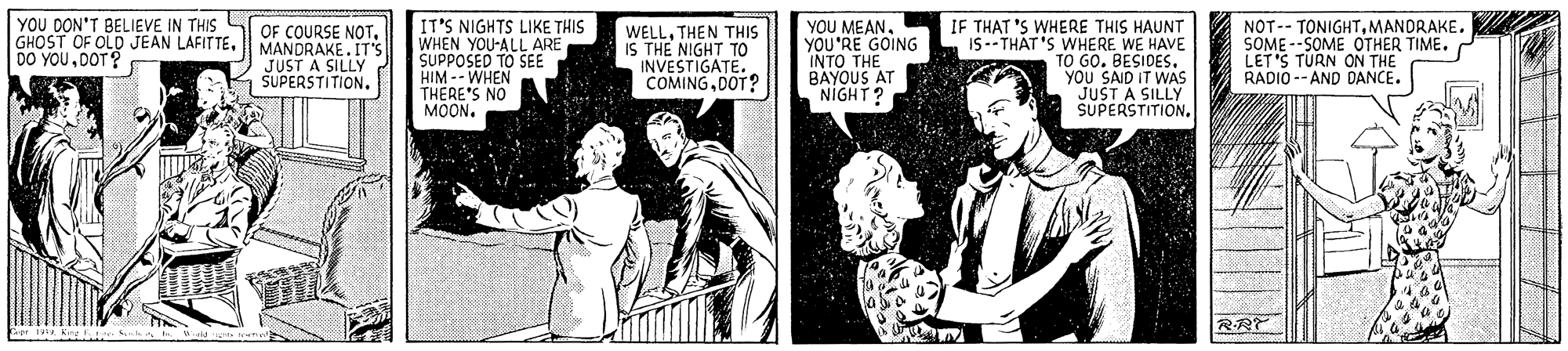 Cartoon OCR: YOU DON'T BELIEVE IN THIS GHOST OF OLD JEAN LAFITTEDOT? OF COURSE NOTMANDRAKE. IT'S JUST A SILLY SUPERSTITION. IT'S NIGHTS LIKE THIS WHEN YOU-ALL ARE SUPPOSED TO SEE HIM -- WHEN THERE'S NO MOON. WELLTHEN THIS IS THE NIGHT TO INVESTIGATE. COMINGDOT? YOU MEANYOU'RE GOING INTO THE BAYOUS AT NIGHT? IF THAT 'S WHERE THIS HAUNT IS -- THÁT 'S WHERE WE HAVE TO GO. BESIDES. YOU SAID IT WAS JUST A SILLY SUPERSTITION. NOT-- TONIGHTMANDRAKE. SOME --SOME OTHER TIME. LET'S TURN ON THE RADIO -- AND DANCE. RRT A King n YOU DON'T BELIEVE IN THIS GHOST OF OLD JEAN LAFITTEDO YOUDOT? OF COURSE NOTMANDRAKE. IT'S JUST A SILLY SUPERSTITION. IT'S NIGHTS LIKE THIS WHEN YOU-ALL ARE SUPPOSED TO SEE HIM -- WHEN THERE'S NO MOON. WELLTHEN THIS IS THE NIGHT TO INVESTIGATE. COMINGDOT? YOU MEANYOU'RE GOING INTO THE BAYOUS AT NIGHT? IF THAT 'S WHERE THIS HAUNT IS -- THÁT 'S WHERE WE HAVE TO GO. BESIDES. YOU SAID IT WAS JUST A SILLY SUPERSTITION. NOT-- TONIGHTMANDRAKE. SOME --SOME OTHER TIME. LET'S TURN ON THE RADIO -- AND DANCE. RRT A King n