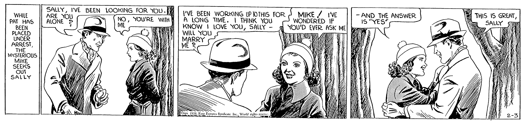 Illustration OCR: SALLYI'VE BEEN LOOKING FOR YOU. ARE YOU ALONE 2 I'VE BEEN WORKING UP KOTHIS FOR MIKE ! I'VE A LONG TIME. I THINK YOU KNOW I LOVE YOUSALLY - WILL YOU S MARRY ME THIS IS GREATWHILE PAT HAS BEEN PLACED UNDER ARRESTTHE MYSTERIOUS MIKE SEEKS OUT SALLY - AND THE ANSWER IS "YES NOYOU'RE WITH WONDERED IF YOU'D EVER ASK ME SALLY Wore 2-3 SALLYI'VE BEEN LOOKING FOR YOU. ARE YOU ALONE 2 I'VE BEEN WORKING UP KOTHIS FOR MIKE ! I'VE A LONG TIME. I THINK YOU KNOW I LOVE YOUSALLY - WILL YOU S MARRY ME THIS IS GREATWHILE PAT HAS BEEN PLACED UNDER ARRESTTHE MYSTERIOUS MIKE SEEKS OUT SALLY - AND THE ANSWER IS "YES NOYOU'RE WITH WONDERED IF YOU'D EVER ASK ME SALLY Wore 2-3