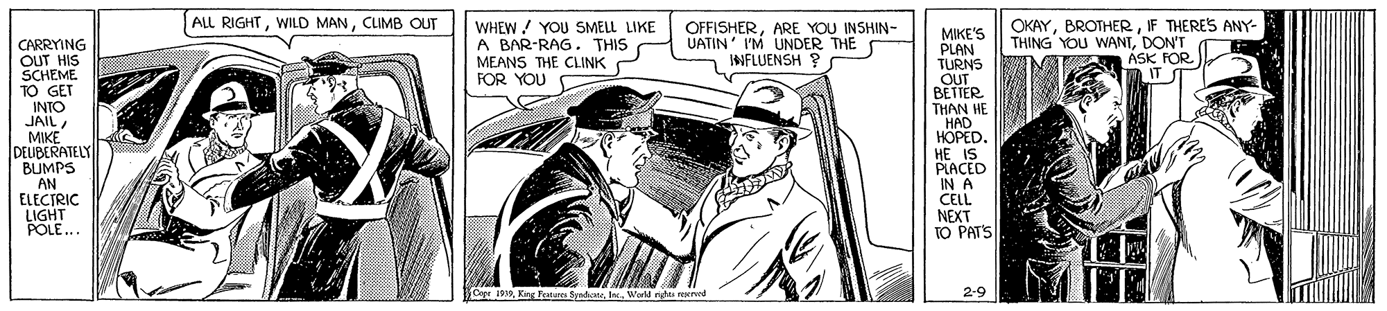 Drawing OCR: ALL RIGHTCLIMB OUT OKAYIF THERES ANY- WHEW/ YOU SMELL LIKE A BAR-RAG. THIS MEANS THE CLINK FOR YOU OFFISHERARE YOU INSHIN- UATIN' I'M UNDER THE INFLUENSH ? MIKE'S PLAN TURNS OUT BETTER THAN HE HAD HOPED. HE IS PLACED IN A CELL NEXT TO PATS THING YOU WANTDON'T CARRYING OUT HIS SCHEME TO GET INTO JAILMIKE DEUBERATELY BUMPS AN ELECTRIC LIGHT POLE... ASK FOR IT ST Cepe 1979Workd rigas rererd 2-9 ALL RIGHTWILD MANCLIMB OUT OKAYIF THERES ANY- WHEW/ YOU SMELL LIKE A BAR-RAG. THIS MEANS THE CLINK FOR YOU OFFISHERARE YOU INSHIN- UATIN' I'M UNDER THE INFLUENSH ? MIKE'S PLAN TURNS OUT BETTER THAN HE HAD HOPED. HE IS PLACED IN A CELL NEXT TO PATS THING YOU WANTDON'T CARRYING OUT HIS SCHEME TO GET INTO JAILMIKE DEUBERATELY BUMPS AN ELECTRIC LIGHT POLE... ASK FOR IT ST Cepe 1979King Features SyadiateWorkd rigas rererd 2-9