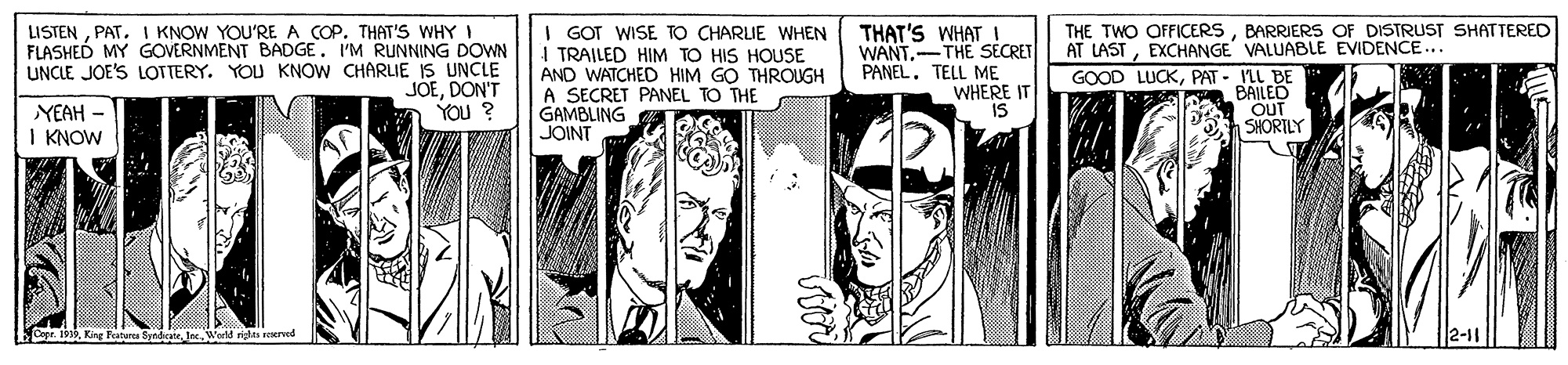 Hat OCR: LISTENPAT. I KNOW YOU'RE A COP. THAT'S WHY I FLASHED MY GOVERNMENT BADGE. I'M RUNNING DOWN UNCLE JOE'S LOTTERY. YOU KNOW CHARLIE IS UNCLE JOEDON'T YOu ? I GOT WISE TO CHARLIE WHEN I TRAILED HIM TO HIS HOUSE AND WATCHED HIM GO THROUGH A SECRET PANEL TO THE GAMBLING JOINT THE TWO OFFICERSBARRIERS OF DISTRUST SHATTERED AT LASTEXCHANGE VALUABLE EVIDENCE... THAT'S WHAT I WANT-THE SECRET PANELTELL ME WHERE IT IS GOOD LUCKPAT - ILL BE a BAILED OUT SHORTLY YEAH - I KNOW ge 1919World ritas reserved LISTENPAT. I KNOW YOU'RE A COP. THAT'S WHY I FLASHED MY GOVERNMENT BADGE. I'M RUNNING DOWN UNCLE JOE'S LOTTERY. YOU KNOW CHARLIE IS UNCLE JOEDON'T YOu ? I GOT WISE TO CHARLIE WHEN I TRAILED HIM TO HIS HOUSE AND WATCHED HIM GO THROUGH A SECRET PANEL TO THE GAMBLING JOINT THE TWO OFFICERSBARRIERS OF DISTRUST SHATTERED AT LASTEXCHANGE VALUABLE EVIDENCE... THAT'S WHAT I WANT-THE SECRET PANELTELL ME WHERE IT IS GOOD LUCKPAT - ILL BE a BAILED OUT SHORTLY YEAH - I KNOW ge 1919King Fatura Bnde. larWorld ritas reserved