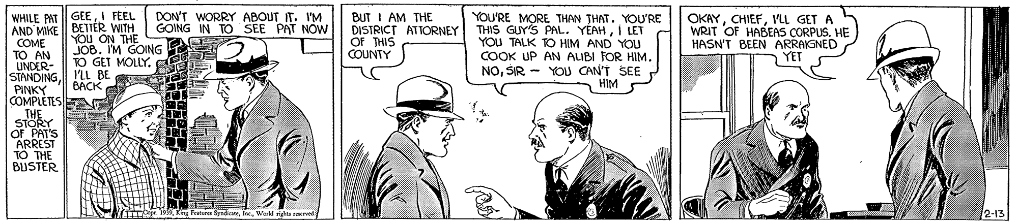 Interaction OCR: WHILE PAT || GEEI FEEL AND MIKE || BETTER WITH E DON'T WORRY ABOUT IT. 1I'M GOING IN TO SEE BUT I AM THE DISTRICT ATTORNEY OF THIS COUNTY YOU'RE MORE THAN THAT. YOU'RE THIS GUY'S PAL. YÉAHI LET YOU TALK TO HIM AND YOU COOK UP AN ALIBI FOR HIM. NOSIR - YOU CAN'T SEE HIM OKAYVLL GET A WRIT OF HABEAS CORPUS. HE HASN'T BEEN ARRAIGNED YET PAT NOW YOu ON THE JOBI'M GOING TO GET MOLLY. COME TO AN UNDER- STANDINGI'LL BE PINKY COMPLETES THE STORY OF PAT'S ARREST TO THE BUSTER S BÁCK 2-13 2-13 TCepe 19nWorld rigts rerved WHILE PAT || GEEI FEEL AND MIKE || BETTER WITH E DON'T WORRY ABOUT IT. 1I'M GOING IN TO SEE BUT I AM THE DISTRICT ATTORNEY OF THIS COUNTY YOU'RE MORE THAN THAT. YOU'RE THIS GUY'S PAL. YÉAHI LET YOU TALK TO HIM AND YOU COOK UP AN ALIBI FOR HIM. NOSIR - YOU CAN'T SEE HIM OKAYVLL GET A WRIT OF HABEAS CORPUS. HE HASN'T BEEN ARRAIGNED YET PAT NOW YOu ON THE JOBI'M GOING TO GET MOLLY. COME TO AN UNDER- STANDINGI'LL BE PINKY COMPLETES THE STORY OF PAT'S ARREST TO THE BUSTER S BÁCK 2-13 2-13 TCepe 19nKng Feature SyndicateWorld rigts rerved