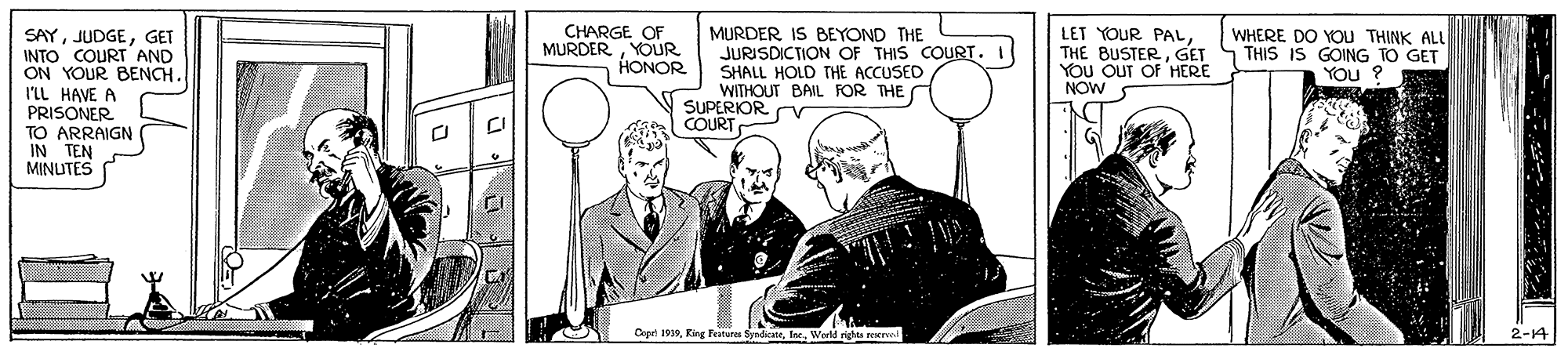 Illustration OCR: MURDER IS BEYOND THE JURISDICTION OF THIS COURT. SHALL HOLD THE ACCUSED WITHOUT BAIL FOR THE SUPERIOR Cr COURT CHARGE OF MURDERYOUR HONOR LET YOUR PALGET YOu OuT OF HERE NOW WHERE DO YoU THINK ALL THIS IS GOING TO GET SAYGET INTO COURT AND ON YOUR BENCH. I'LL HAVE A PRISONER TO ARRAIGN IN TEN MINUTES Copri 1919Werld rights rere 2-14 MURDER IS BEYOND THE JURISDICTION OF THIS COURT. SHALL HOLD THE ACCUSED WITHOUT BAIL FOR THE SUPERIOR Cr COURT CHARGE OF MURDERYOUR HONOR LET YOUR PALTHE BUSTERGET YOu OuT OF HERE NOW WHERE DO YoU THINK ALL THIS IS GOING TO GET SAYGET INTO COURT AND ON YOUR BENCH. I'LL HAVE A PRISONER TO ARRAIGN IN TEN MINUTES Copri 1919King Feateres SyndicaterWerld rights rere 2-14