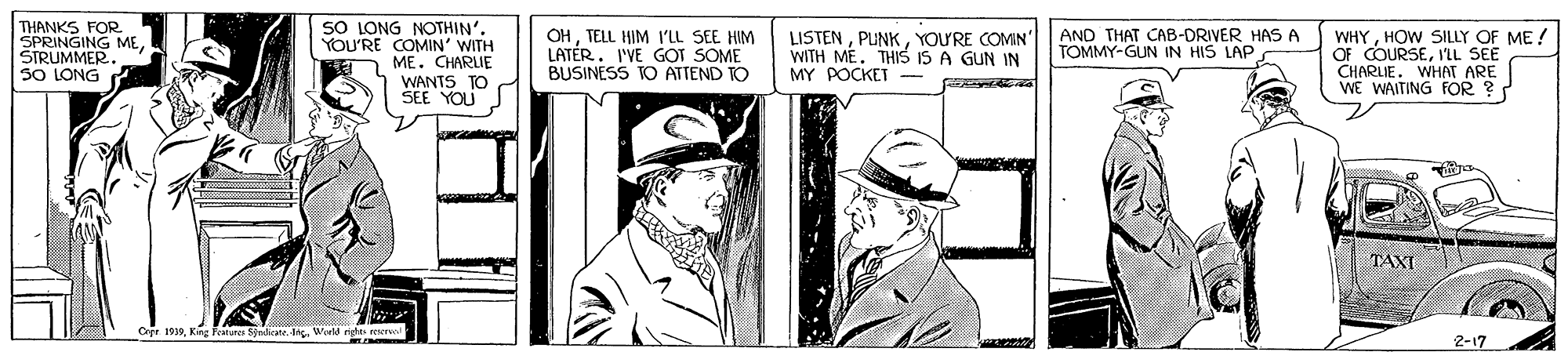 Art OCR: THANKS FOR SPRINGING MESIRUMMER SO LONG SO LONG NOTHIN'. YOU'RE COMIN' WITH ME. CHARLIE WANTS TO SEE YOU OHTELL HIM l'LL SEE HIM LATÉR. I'VE GOT SOME BUSINESS TO ATTEND TO AND THAT CAB-DRIVER HAS A TOMMY-GUN IN HIS LAP LISTENYOU'RE COMIN" WITH ME. THS IS A GUN IN MY POCKET - WHYHOW SILLY OF ME! OF COURSEIL SEE CHARLIE. WHAT ARE WE WAITING FOR ? TAXI Copr 1919Kirg Feture Sprdicane. Ing. Weeld rige re 2-17 THANKS FOR SPRINGING MESIRUMMER SO LONG SO LONG NOTHIN'. YOU'RE COMIN' WITH ME. CHARLIE WANTS TO SEE YOU OHTELL HIM l'LL SEE HIM LATÉR. I'VE GOT SOME BUSINESS TO ATTEND TO AND THAT CAB-DRIVER HAS A TOMMY-GUN IN HIS LAP LISTENYOU'RE COMIN" WITH ME. THS IS A GUN IN MY POCKET - WHYHOW SILLY OF ME! OF COURSEIL SEE CHARLIE. WHAT ARE WE WAITING FOR ? TAXI Copr 1919Kirg Feture Sprdicane. Ing. Weeld rige re 2-17