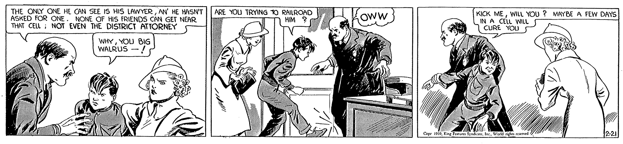 Line art OCR: THE ONLY ONE HE CAN SEE IS HIS LAWYERAN' HE HASN'T ASKED FOR ONE. NONE OF HIS FRIENDS CAN GET NEAR THAT CELL ; NOT EVEN THE DISTRICT ATTORNEY ARE YOU TRYING TO RAILROAD HIM KICK MEWILL YOU ? MAYBE A FEW DAYS IN A CELL WILLS CURE YOU OwW} WHYYOU BIG WALRUS -! Cepe 193Werld nge rewrved 2-21 THE ONLY ONE HE CAN SEE IS HIS LAWYERAN' HE HASN'T ASKED FOR ONE. NONE OF HIS FRIENDS CAN GET NEAR THAT CELL ; NOT EVEN THE DISTRICT ATTORNEY ARE YOU TRYING TO RAILROAD HIM KICK MEWILL YOU ? MAYBE A FEW DAYS IN A CELL WILLS CURE YOU OwW} WHYYOU BIG WALRUS -! Cepe 193King Franures SyadaeWerld nge rewrved 2-21