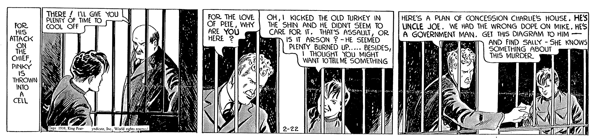 Comic book OCR: FOR HIS ATTACK ON THE CHIEF THERE ! I'LL GIVE YOU l PLENIY OF TIME TO COOL OF FOR THE LOVE OF PETEWHY ARE YOU HERE ? OHI KICKED THE OLD TURKEY IN THE SHIN AND HE DIDN'T SEEM TO CARE FOR IT. THAT'S ASSAULTOR IS IT ARSON ? - HE SEEMED PLENTY BURNEÓ UP..... BESIDESTHOUGHT YOU MIGHT WANT TOTELL ME SOMETHING HERE'S A PLAN OF CONCESSION CHARLIE'S HOUSE. HE'S UNCLE JOE. WE HAD THE WRONG DOPE ON MIKE. HE'S A GOVERNMENT MAN. GET THIS DIAGRAM TO HIM - AND FIND SALLY - SHE KNOWS SOMETHING ABOUT THIS MURDER PINKY IS THROWN INTO A CELL Copr 1910Werld rghes 2-22 FOR HIS ATTACK ON THE CHIEF THERE ! I'LL GIVE YOU l PLENIY OF TIME TO COOL OF FOR THE LOVE OF PETEWHY ARE YOU HERE ? OHI KICKED THE OLD TURKEY IN THE SHIN AND HE DIDN'T SEEM TO CARE FOR IT. THAT'S ASSAULTOR IS IT ARSON ? - HE SEEMED PLENTY BURNEÓ UP..... BESIDESTHOUGHT YOU MIGHT WANT TOTELL ME SOMETHING HERE'S A PLAN OF CONCESSION CHARLIE'S HOUSE. HE'S UNCLE JOE. WE HAD THE WRONG DOPE ON MIKE. HE'S A GOVERNMENT MAN. GET THIS DIAGRAM TO HIM - AND FIND SALLY - SHE KNOWS SOMETHING ABOUT THIS MURDER PINKY IS THROWN INTO A CELL Copr 1910King Feat ndicaneWerld rghes 2-22