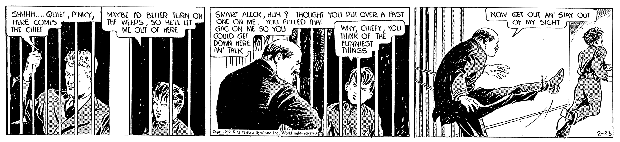 Publication OCR: SHHHH.... QUIETHERE COMES THE CHIEF MAYBE ID BETTER TURN ON THE WEEPSSO HE'LL LET ME OUT OF HERE SMART ALECKHUH ? THOUGHT YOU PUT OVER A FAST ONE ON ME. YOU PULLED THAT GAG ON ME SO YOU COULD GET DÖWN HERE AN' TALK NOW GET OUT AN' STAY OUT OF MY SIGHT WHYYOU THINK OF THE FUNNIEST THINGS Cepr 1939. King Features Syndate. IncWorld nghts eepved 2-23 SHHHH.... QUIETHERE COMES THE CHIEF MAYBE ID BETTER TURN ON THE WEEPSSO HE'LL LET ME OUT OF HERE SMART ALECKHUH ? THOUGHT YOU PUT OVER A FAST ONE ON ME. YOU PULLED THAT GAG ON ME SO YOU COULD GET DÖWN HERE AN' TALK NOW GET OUT AN' STAY OUT OF MY SIGHT WHYYOU THINK OF THE FUNNIEST THINGS Cepr 1939. King Features Syndate. IncWorld nghts eepved 2-23