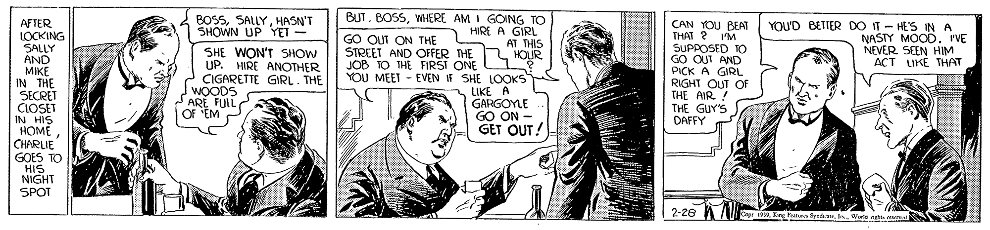 Line art OCR: BUTWHERE AM I GOING TO HIRE A GIRL AT THIS HOUR BOSSHASN'T SHOWN UP Y?T - AFTER LOCKING SALLY AND MIKE IN THE SECRET CLOSET IN HIS HOME CHARLIE GOES TO HIS NIGHT SPOT CAN YOU BEAT THAT ? SUPPOSED TO GO OUT AND PICK A GIRL RIGHT OUT OF THE AIR ! THE GUY'S DAFFY GO OUT ON THE STREET AND OFFER THE JOB TO THE FIRSI ONE YOU'D BETTER DO IT - HE'S IN A NASTY MOODrVE NEVER SEEN HIM ??T LIKE T??? I'M SHE WON'T SHOW UP. HIRE ANOTHER CIGARETTE GIRL. THE WOODS SARE FUIL OF 'EM YOU MEET - EVEN IF SHE LOOKS LIKE A GARGOYLE GO ON - GET OUT! Cepe 1939Warte nght real BUTWHERE AM I GOING TO HIRE A GIRL AT THIS HOUR BOSSHASN'T SHOWN UP Y?T - AFTER LOCKING SALLY AND MIKE IN THE SECRET CLOSET IN HIS HOME CHARLIE GOES TO HIS NIGHT SPOT CAN YOU BEAT THAT ? SUPPOSED TO GO OUT AND PICK A GIRL RIGHT OUT OF THE AIR ! THE GUY'S DAFFY GO OUT ON THE STREET AND OFFER THE JOB TO THE FIRSI ONE YOU'D BETTER DO IT - HE'S IN A NASTY MOODrVE NEVER SEEN HIM ??T LIKE T??? I'M SHE WON'T SHOW UP. HIRE ANOTHER CIGARETTE GIRL. THE WOODS SARE FUIL OF 'EM YOU MEET - EVEN IF SHE LOOKS LIKE A GARGOYLE GO ON - GET OUT! Cepe 1939King Features SyedateWarte nght real
