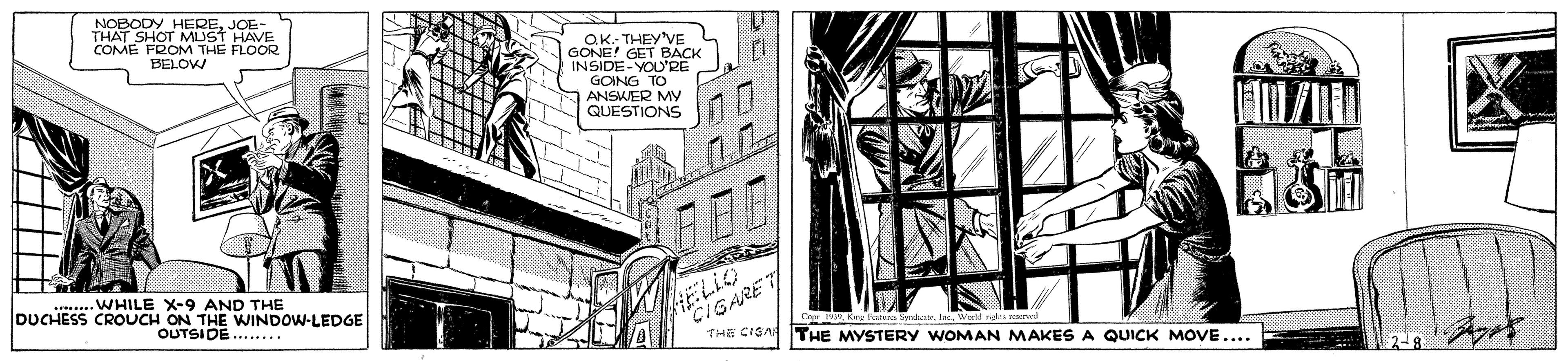 Publication OCR: NOBODY HEREJOE- THAT SHOT MUST HAVE COME FROM THE FLOOR aK. THEY'VE GONE! GET BACK INSIDE-YOU'RE GOING TO ANSWER MY QUESTIONS BELOW . . WHILE X-9 AND THE DUCHESS CROUCH ON THE WINDOW-LEDGE OUTSIDE...... HELIO CIGARE l. World nas red THE CISA THE MYSTERY WOMAN MAKES A QUICK MOVE.... NOBODY HEREJOE- THAT SHOT MUST HAVE COME FROM THE FLOOR aK. THEY'VE GONE! GET BACK INSIDE-YOU'RE GOING TO ANSWER MY QUESTIONS BELOW . . WHILE X-9 AND THE DUCHESS CROUCH ON THE WINDOW-LEDGE OUTSIDE...... HELIO CIGARE l. World nas red THE CISA THE MYSTERY WOMAN MAKES A QUICK MOVE....