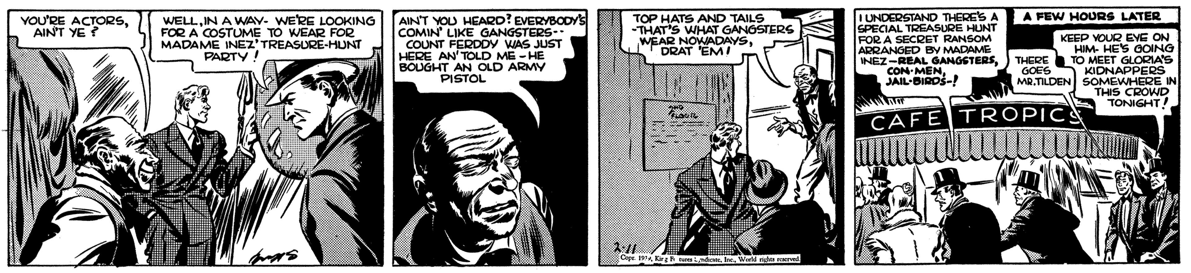 Comic book OCR: YOU'RE ACTORSAINT YE? AIN'T YOU HEARD? EVERYBODYS COMIN' LIKE GANGSTERS- COUNT FERDDY WAS JUST HERE AN'TOLD ME -HE BOUGHT AN OLD PISTOL TOP HATS AND TAILS -THAT'S WHAT GANGSTERS WEAR NOWADAYSDRAT 'EM! I UNDERSTAND THERE'S A SPECIAL TREASURE HUNT FOR A SECRET ARRANGED BY MADAME INEZ-REAL GANGSTERSTHERE CON-MEN. JAIL-BIRDS-! A FEW HOURS LATER WELLIN A WAV- WERE LOOKING FOR A COSTUME TO WEAR FOR MADAME INEZ'TREASURE-HUNT PARTY! KEEP HIM LEVE ON TO MEET GLORIA'S KIDNAPPERS ROING NARMY GOES MR.TILDEN SOMEWHERE IN THIS CROWD TONIGHT! CAFE TROPIC CepeKirgh L Ire Wrld na ved YOU'RE ACTORSAINT YE? AIN'T YOU HEARD? EVERYBODYS COMIN' LIKE GANGSTERS- COUNT FERDDY WAS JUST HERE AN'TOLD ME -HE BOUGHT AN OLD PISTOL TOP HATS AND TAILS -THAT'S WHAT GANGSTERS WEAR NOWADAYSDRAT 'EM! I UNDERSTAND THERE'S A SPECIAL TREASURE HUNT FOR A SECRET ARRANGED BY MADAME INEZ-REAL GANGSTERSTHERE CON-MEN. JAIL-BIRDS-! A FEW HOURS LATER WELLIN A WAV- WERE LOOKING FOR A COSTUME TO WEAR FOR MADAME INEZ'TREASURE-HUNT PARTY! KEEP HIM LEVE ON TO MEET GLORIA'S KIDNAPPERS ROING NARMY GOES MR.TILDEN SOMEWHERE IN THIS CROWD TONIGHT! CAFE TROPIC CepeKirgh L Ire Wrld na ved