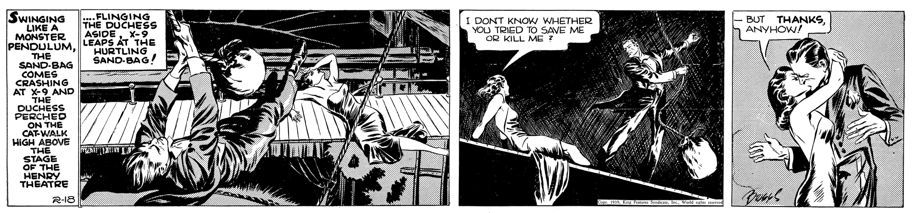 Fictional character OCR: ....FLINGING THE DUCHES ASIDEX-9 SWINGING LIKE A MONSTER PENDULUM. LEAPS AT THE THE SAND-BAG COMES CRASHING AT X-9 AND THE DUCHESS PERCHED ON THE CAT-WALK HIGH ABOVE THE STAGE OF THE HENRY THEATRE BUT THANKSh ANYHOW! I DONT KNOW WHETHER YOU U TRIED TO SAVE ME OR KILL ME HURTLING SAND-BAG! R-18 ....FLINGING THE DUCHES ASIDEX-9 SWINGING LIKE A MONSTER PENDULUM. LEAPS AT THE THE SAND-BAG COMES CRASHING AT X-9 AND THE DUCHESS PERCHED ON THE CAT-WALK HIGH ABOVE THE STAGE OF THE HENRY THEATRE BUT THANKSh ANYHOW! I DONT KNOW WHETHER YOU U TRIED TO SAVE ME OR KILL ME HURTLING SAND-BAG! R-18