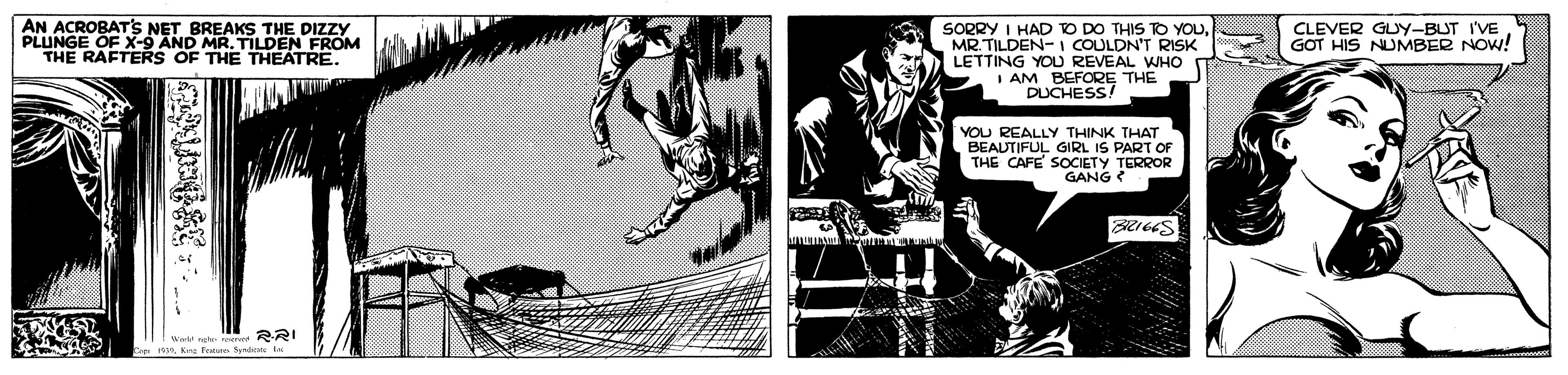 Comic book OCR: AN ACROBATS NET BREAKS THE DIZZY PLUNGE OF x-9 AND MR. TILDEN FROM THE RAFTERS OF THE THEATRE. SORRY I HAD O DO THIS TO YOUMR TILDEN- I COULDN'T RISK LETTING YOD REVEAL WHO I AM BEFORE THE DUCHESS! CLEVER GUY-BUT I'VE GOT HIS NUMBER NOw! YOU REALLY THINK THAT BEAUTIFUL GIRL IS PART OF THE CAFE SOCIETY TERROR GANG RRIKra Foe fkn AN ACROBATS NET BREAKS THE DIZZY PLUNGE OF x-9 AND MR. TILDEN FROM THE RAFTERS OF THE THEATRE. SORRY I HAD O DO THIS TO YOUMR TILDEN- I COULDN'T RISK LETTING YOD REVEAL WHO I AM BEFORE THE DUCHESS! CLEVER GUY-BUT I'VE GOT HIS NUMBER NOw! YOU REALLY THINK THAT BEAUTIFUL GIRL IS PART OF THE CAFE SOCIETY TERROR GANG RRIKra Foe fkn
