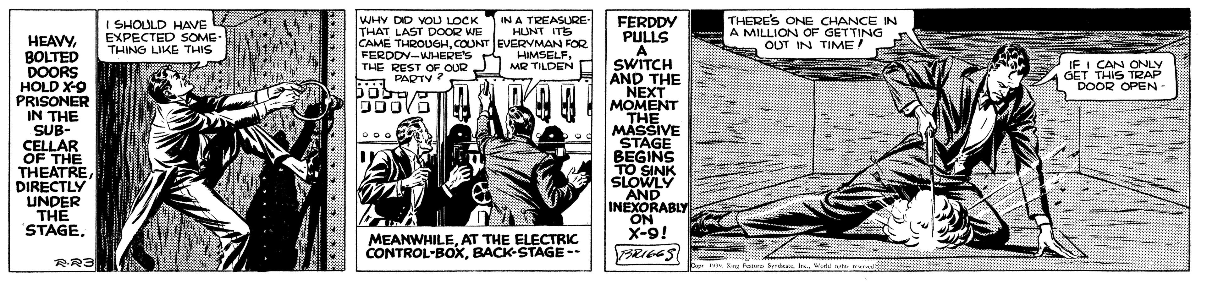 Comic book OCR: WHY DID YOU LOCK THAT LAST DOOR WE IN A TREASURE HUNT ITS CAME THROUGHCOUNT EVERYMAN FOR HIMSELFMR TILDEN THERE'S ONE CHANCE IN A MILLION OF GETTING OUT IN TIME! FERDDY PULLS A SWITCH AND THE NEXT MOMENT THE MASSIVE STAGE BEGINS TO SINK SLOWLY AND INEXORABLY ON X-9! I SHOULD HAVE EXPECTED SOME- THING LIKE THIS HEAVYBOLTED DOORS HOLD X-9 PRISONER IN THE SUB- CELLAR FERDDY-WHERE'S THE REST OF OUR PARTY ? IF I CAN ONLY GET THIS TRAP DOOR OPEN - OF THE THEATREDIRECTLY UNDER THE STAGEAT THE ELECTRIC CONTROL-BOXBACK-STAGE-- RR3 IWial rut WHY DID YOU LOCK THAT LAST DOOR WE IN A TREASURE HUNT ITS CAME THROUGHCOUNT EVERYMAN FOR HIMSELFMR TILDEN THERE'S ONE CHANCE IN A MILLION OF GETTING OUT IN TIME! FERDDY PULLS A SWITCH AND THE NEXT MOMENT THE MASSIVE STAGE BEGINS TO SINK SLOWLY AND INEXORABLY ON X-9! I SHOULD HAVE EXPECTED SOME- THING LIKE THIS HEAVYBOLTED DOORS HOLD X-9 PRISONER IN THE SUB- CELLAR FERDDY-WHERE'S THE REST OF OUR PARTY ? IF I CAN ONLY GET THIS TRAP DOOR OPEN - OF THE THEATREDIRECTLY UNDER THE STAGEAT THE ELECTRIC CONTROL-BOXBACK-STAGE-- RR3 IKeg Put SyrdatWial rut