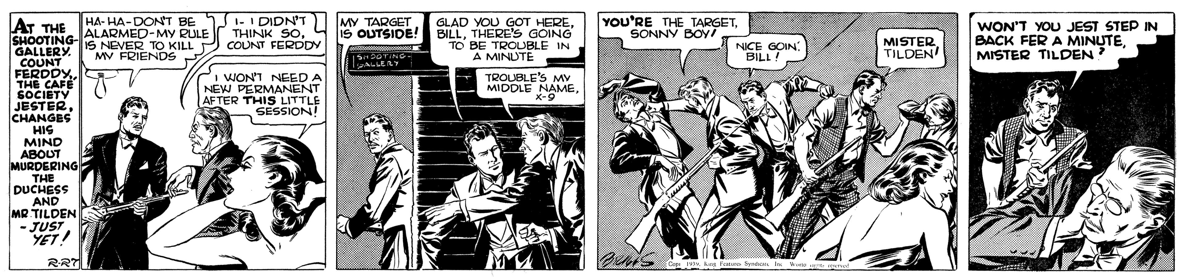 Comics OCR: YOU'RE THE TARGETSONNY BOy/ HA- HA-DONT BE I-I DIDN'T THINK SOCOUNT FERDDY GLAD YOU GOT HERETHERE'S GOING TO BE TROUBLE IN A MINDTE MY TARGET AT THE ALARMED-MY RULE SHOOTING- GALLERY COUNT FERDDY THE CAFE SOCIETY JESTER CHANGES HIS MIND ABOUT MURDERING THE DUCHESS AND MR TILDEN - JUST YET! IS NEVER TO KILL MV FRIENDSMISTER TILDEN WON'T YOU JEST STEP IN BACK FER A MINUTEMISTER TILDEN NICE GOIN BILL! I WON'T NEED A NEW PERMANENT AFTER THIS LITTLE SESSION! TROUBLE'S MV MIDDLE NAME x-9RRT Cope M k Fata Syndc hR t YOU'RE THE TARGETSONNY BOy/ HA- HA-DONT BE I-I DIDN'T THINK SOCOUNT FERDDY GLAD YOU GOT HEREIS OUTSIDE! BILLTHERE'S GOING TO BE TROUBLE IN A MINDTE MY TARGET AT THE ALARMED-MY RULE SHOOTING- GALLERY COUNT FERDDY THE CAFE SOCIETY JESTER CHANGES HIS MIND ABOUT MURDERING THE DUCHESS AND MR TILDEN - JUST YET! IS NEVER TO KILL MV FRIENDSMISTER TILDEN WON'T YOU JEST STEP IN BACK FER A MINUTEMISTER TILDEN NICE GOIN BILL! I WON'T NEED A NEW PERMANENT AFTER THIS LITTLE SESSION! TROUBLE'S MV MIDDLE NAME x-9RRT Cope M k Fata Syndc hR t